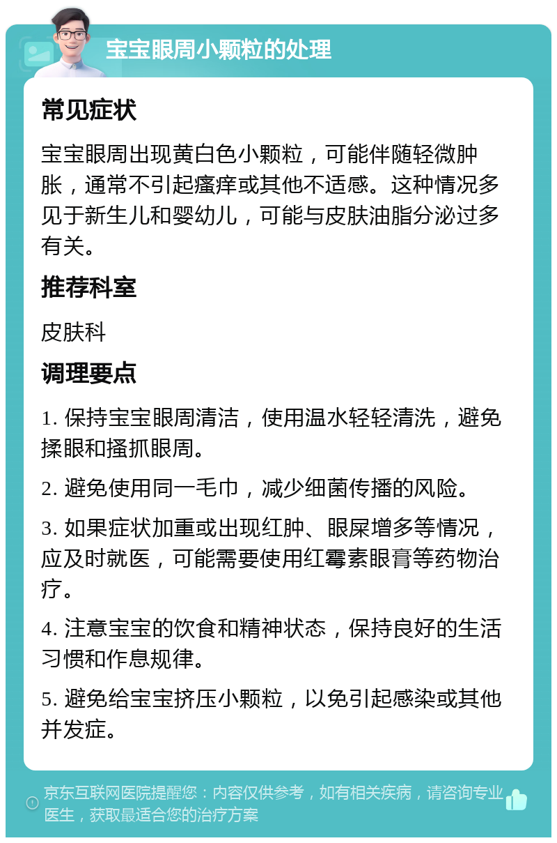 宝宝眼周小颗粒的处理 常见症状 宝宝眼周出现黄白色小颗粒，可能伴随轻微肿胀，通常不引起瘙痒或其他不适感。这种情况多见于新生儿和婴幼儿，可能与皮肤油脂分泌过多有关。 推荐科室 皮肤科 调理要点 1. 保持宝宝眼周清洁，使用温水轻轻清洗，避免揉眼和搔抓眼周。 2. 避免使用同一毛巾，减少细菌传播的风险。 3. 如果症状加重或出现红肿、眼屎增多等情况，应及时就医，可能需要使用红霉素眼膏等药物治疗。 4. 注意宝宝的饮食和精神状态，保持良好的生活习惯和作息规律。 5. 避免给宝宝挤压小颗粒，以免引起感染或其他并发症。