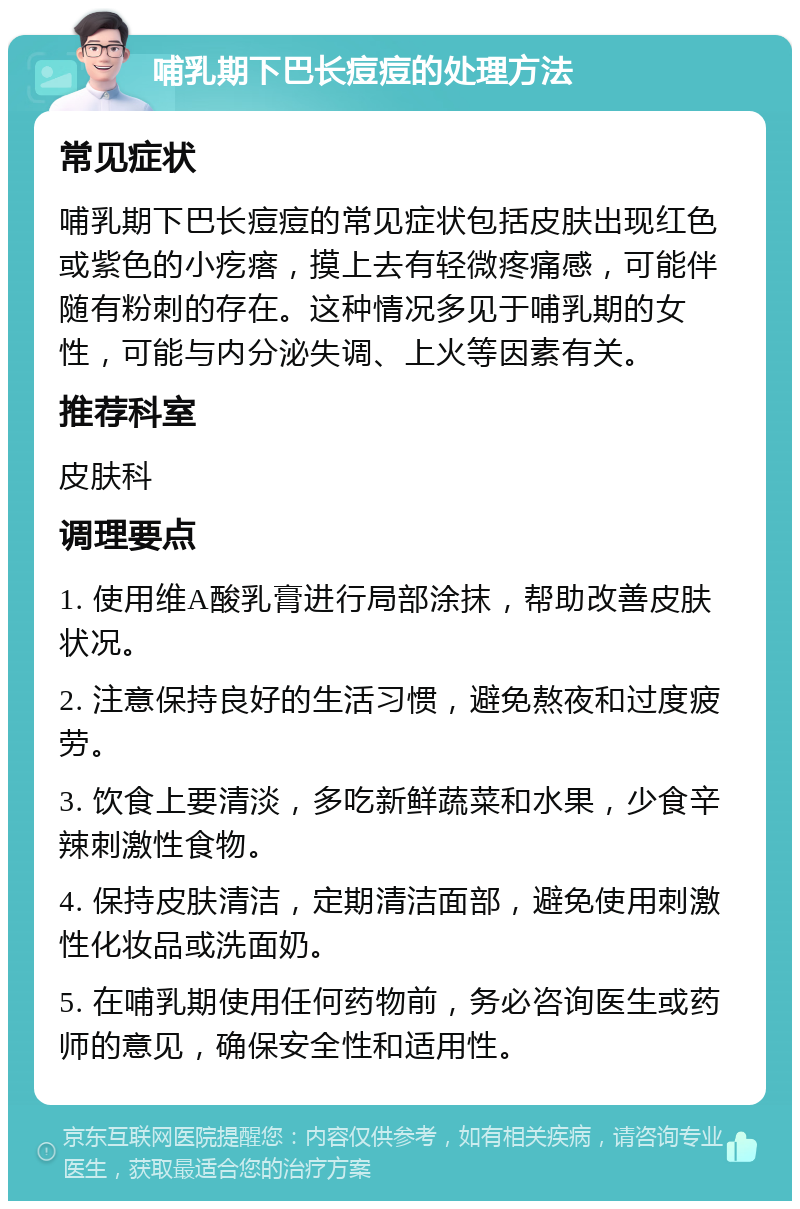 哺乳期下巴长痘痘的处理方法 常见症状 哺乳期下巴长痘痘的常见症状包括皮肤出现红色或紫色的小疙瘩，摸上去有轻微疼痛感，可能伴随有粉刺的存在。这种情况多见于哺乳期的女性，可能与内分泌失调、上火等因素有关。 推荐科室 皮肤科 调理要点 1. 使用维A酸乳膏进行局部涂抹，帮助改善皮肤状况。 2. 注意保持良好的生活习惯，避免熬夜和过度疲劳。 3. 饮食上要清淡，多吃新鲜蔬菜和水果，少食辛辣刺激性食物。 4. 保持皮肤清洁，定期清洁面部，避免使用刺激性化妆品或洗面奶。 5. 在哺乳期使用任何药物前，务必咨询医生或药师的意见，确保安全性和适用性。