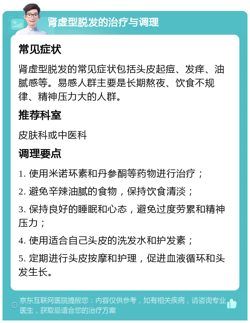 肾虚型脱发的治疗与调理 常见症状 肾虚型脱发的常见症状包括头皮起痘、发痒、油腻感等。易感人群主要是长期熬夜、饮食不规律、精神压力大的人群。 推荐科室 皮肤科或中医科 调理要点 1. 使用米诺环素和丹参酮等药物进行治疗； 2. 避免辛辣油腻的食物，保持饮食清淡； 3. 保持良好的睡眠和心态，避免过度劳累和精神压力； 4. 使用适合自己头皮的洗发水和护发素； 5. 定期进行头皮按摩和护理，促进血液循环和头发生长。