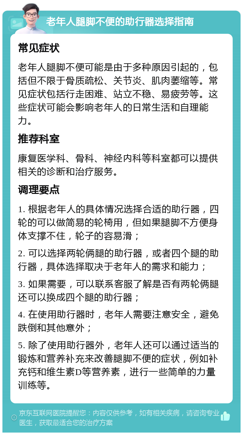 老年人腿脚不便的助行器选择指南 常见症状 老年人腿脚不便可能是由于多种原因引起的，包括但不限于骨质疏松、关节炎、肌肉萎缩等。常见症状包括行走困难、站立不稳、易疲劳等。这些症状可能会影响老年人的日常生活和自理能力。 推荐科室 康复医学科、骨科、神经内科等科室都可以提供相关的诊断和治疗服务。 调理要点 1. 根据老年人的具体情况选择合适的助行器，四轮的可以做简易的轮椅用，但如果腿脚不方便身体支撑不住，轮子的容易滑； 2. 可以选择两轮俩腿的助行器，或者四个腿的助行器，具体选择取决于老年人的需求和能力； 3. 如果需要，可以联系客服了解是否有两轮俩腿还可以换成四个腿的助行器； 4. 在使用助行器时，老年人需要注意安全，避免跌倒和其他意外； 5. 除了使用助行器外，老年人还可以通过适当的锻炼和营养补充来改善腿脚不便的症状，例如补充钙和维生素D等营养素，进行一些简单的力量训练等。