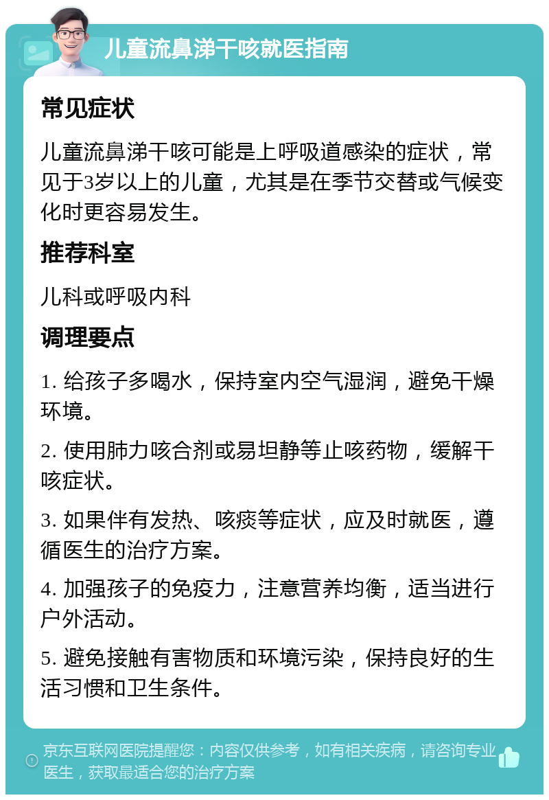 儿童流鼻涕干咳就医指南 常见症状 儿童流鼻涕干咳可能是上呼吸道感染的症状，常见于3岁以上的儿童，尤其是在季节交替或气候变化时更容易发生。 推荐科室 儿科或呼吸内科 调理要点 1. 给孩子多喝水，保持室内空气湿润，避免干燥环境。 2. 使用肺力咳合剂或易坦静等止咳药物，缓解干咳症状。 3. 如果伴有发热、咳痰等症状，应及时就医，遵循医生的治疗方案。 4. 加强孩子的免疫力，注意营养均衡，适当进行户外活动。 5. 避免接触有害物质和环境污染，保持良好的生活习惯和卫生条件。