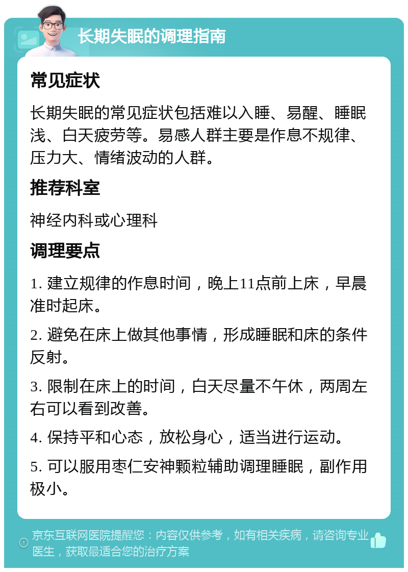 长期失眠的调理指南 常见症状 长期失眠的常见症状包括难以入睡、易醒、睡眠浅、白天疲劳等。易感人群主要是作息不规律、压力大、情绪波动的人群。 推荐科室 神经内科或心理科 调理要点 1. 建立规律的作息时间，晚上11点前上床，早晨准时起床。 2. 避免在床上做其他事情，形成睡眠和床的条件反射。 3. 限制在床上的时间，白天尽量不午休，两周左右可以看到改善。 4. 保持平和心态，放松身心，适当进行运动。 5. 可以服用枣仁安神颗粒辅助调理睡眠，副作用极小。