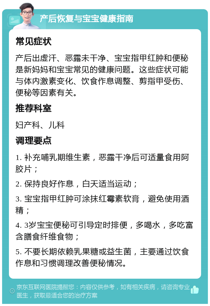 产后恢复与宝宝健康指南 常见症状 产后出虚汗、恶露未干净、宝宝指甲红肿和便秘是新妈妈和宝宝常见的健康问题。这些症状可能与体内激素变化、饮食作息调整、剪指甲受伤、便秘等因素有关。 推荐科室 妇产科、儿科 调理要点 1. 补充哺乳期维生素，恶露干净后可适量食用阿胶片； 2. 保持良好作息，白天适当运动； 3. 宝宝指甲红肿可涂抹红霉素软膏，避免使用酒精； 4. 3岁宝宝便秘可引导定时排便，多喝水，多吃富含膳食纤维食物； 5. 不要长期依赖乳果糖或益生菌，主要通过饮食作息和习惯调理改善便秘情况。