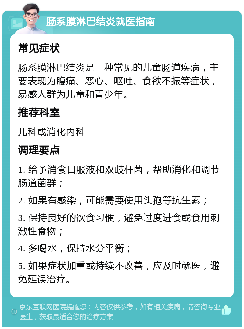 肠系膜淋巴结炎就医指南 常见症状 肠系膜淋巴结炎是一种常见的儿童肠道疾病，主要表现为腹痛、恶心、呕吐、食欲不振等症状，易感人群为儿童和青少年。 推荐科室 儿科或消化内科 调理要点 1. 给予消食口服液和双歧杆菌，帮助消化和调节肠道菌群； 2. 如果有感染，可能需要使用头孢等抗生素； 3. 保持良好的饮食习惯，避免过度进食或食用刺激性食物； 4. 多喝水，保持水分平衡； 5. 如果症状加重或持续不改善，应及时就医，避免延误治疗。