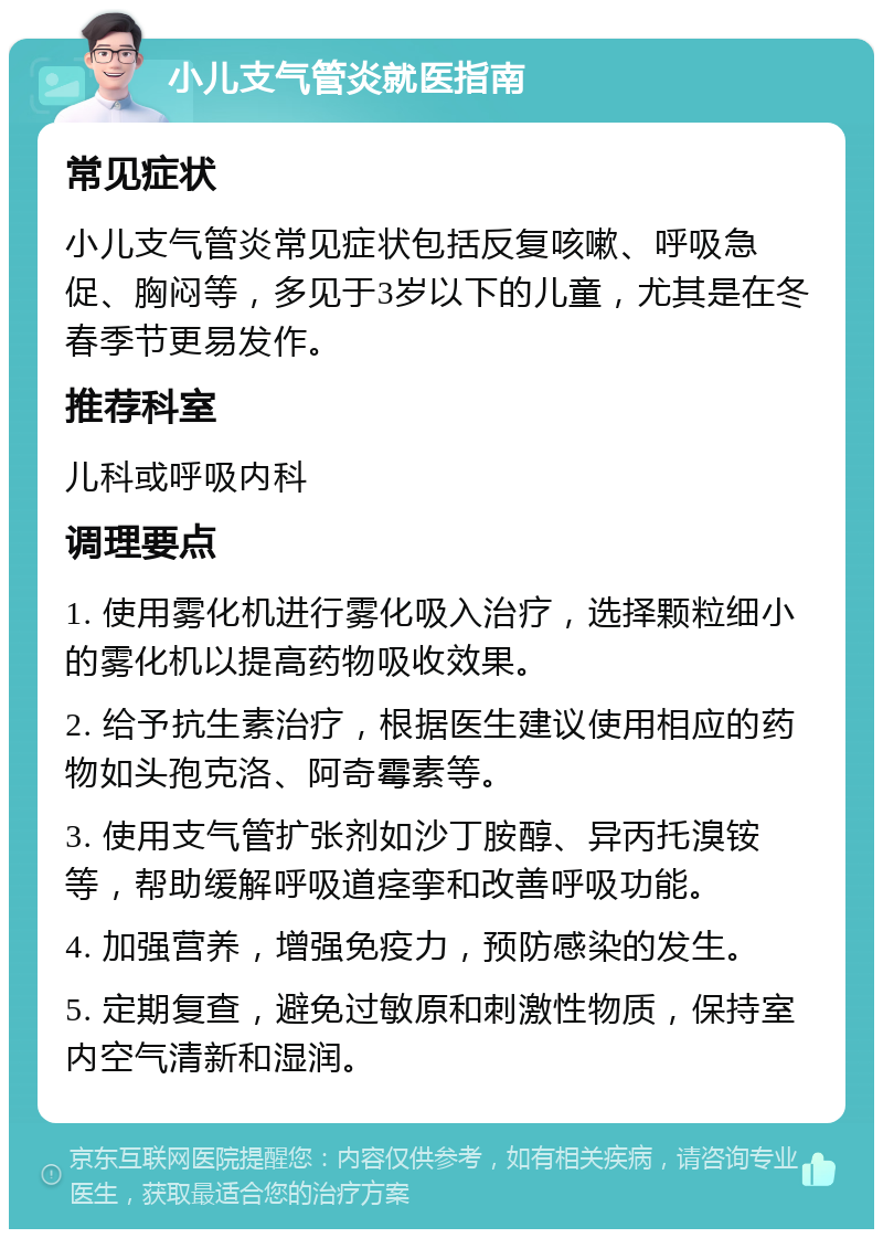 小儿支气管炎就医指南 常见症状 小儿支气管炎常见症状包括反复咳嗽、呼吸急促、胸闷等，多见于3岁以下的儿童，尤其是在冬春季节更易发作。 推荐科室 儿科或呼吸内科 调理要点 1. 使用雾化机进行雾化吸入治疗，选择颗粒细小的雾化机以提高药物吸收效果。 2. 给予抗生素治疗，根据医生建议使用相应的药物如头孢克洛、阿奇霉素等。 3. 使用支气管扩张剂如沙丁胺醇、异丙托溴铵等，帮助缓解呼吸道痉挛和改善呼吸功能。 4. 加强营养，增强免疫力，预防感染的发生。 5. 定期复查，避免过敏原和刺激性物质，保持室内空气清新和湿润。