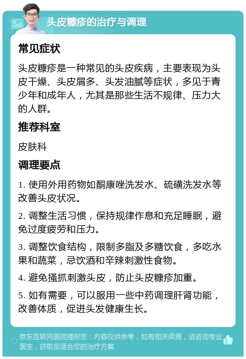 头皮糠疹的治疗与调理 常见症状 头皮糠疹是一种常见的头皮疾病，主要表现为头皮干燥、头皮屑多、头发油腻等症状，多见于青少年和成年人，尤其是那些生活不规律、压力大的人群。 推荐科室 皮肤科 调理要点 1. 使用外用药物如酮康唑洗发水、硫磺洗发水等改善头皮状况。 2. 调整生活习惯，保持规律作息和充足睡眠，避免过度疲劳和压力。 3. 调整饮食结构，限制多脂及多糖饮食，多吃水果和蔬菜，忌饮酒和辛辣刺激性食物。 4. 避免搔抓刺激头皮，防止头皮糠疹加重。 5. 如有需要，可以服用一些中药调理肝肾功能，改善体质，促进头发健康生长。