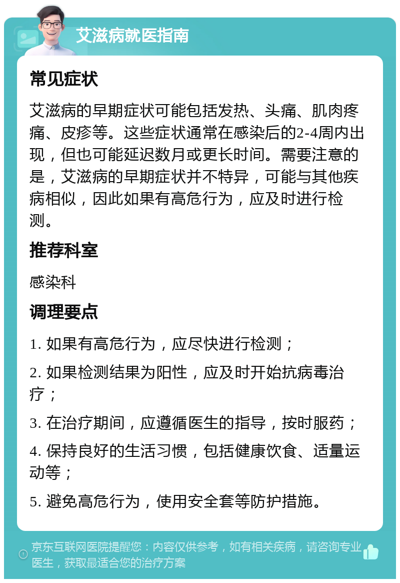 艾滋病就医指南 常见症状 艾滋病的早期症状可能包括发热、头痛、肌肉疼痛、皮疹等。这些症状通常在感染后的2-4周内出现，但也可能延迟数月或更长时间。需要注意的是，艾滋病的早期症状并不特异，可能与其他疾病相似，因此如果有高危行为，应及时进行检测。 推荐科室 感染科 调理要点 1. 如果有高危行为，应尽快进行检测； 2. 如果检测结果为阳性，应及时开始抗病毒治疗； 3. 在治疗期间，应遵循医生的指导，按时服药； 4. 保持良好的生活习惯，包括健康饮食、适量运动等； 5. 避免高危行为，使用安全套等防护措施。