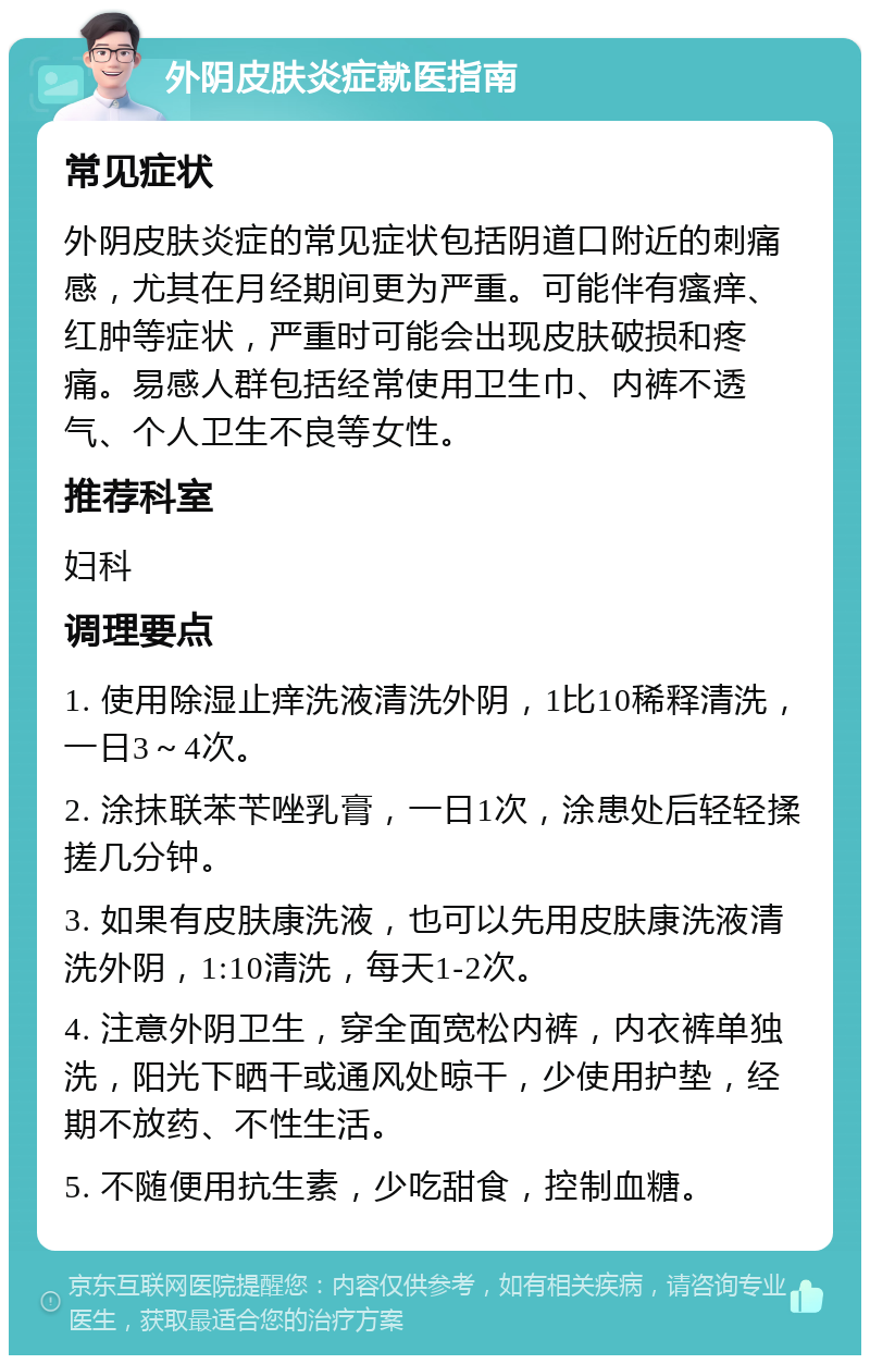 外阴皮肤炎症就医指南 常见症状 外阴皮肤炎症的常见症状包括阴道口附近的刺痛感，尤其在月经期间更为严重。可能伴有瘙痒、红肿等症状，严重时可能会出现皮肤破损和疼痛。易感人群包括经常使用卫生巾、内裤不透气、个人卫生不良等女性。 推荐科室 妇科 调理要点 1. 使用除湿止痒洗液清洗外阴，1比10稀释清洗，一日3～4次。 2. 涂抹联苯苄唑乳膏，一日1次，涂患处后轻轻揉搓几分钟。 3. 如果有皮肤康洗液，也可以先用皮肤康洗液清洗外阴，1:10清洗，每天1-2次。 4. 注意外阴卫生，穿全面宽松内裤，内衣裤单独洗，阳光下晒干或通风处晾干，少使用护垫，经期不放药、不性生活。 5. 不随便用抗生素，少吃甜食，控制血糖。