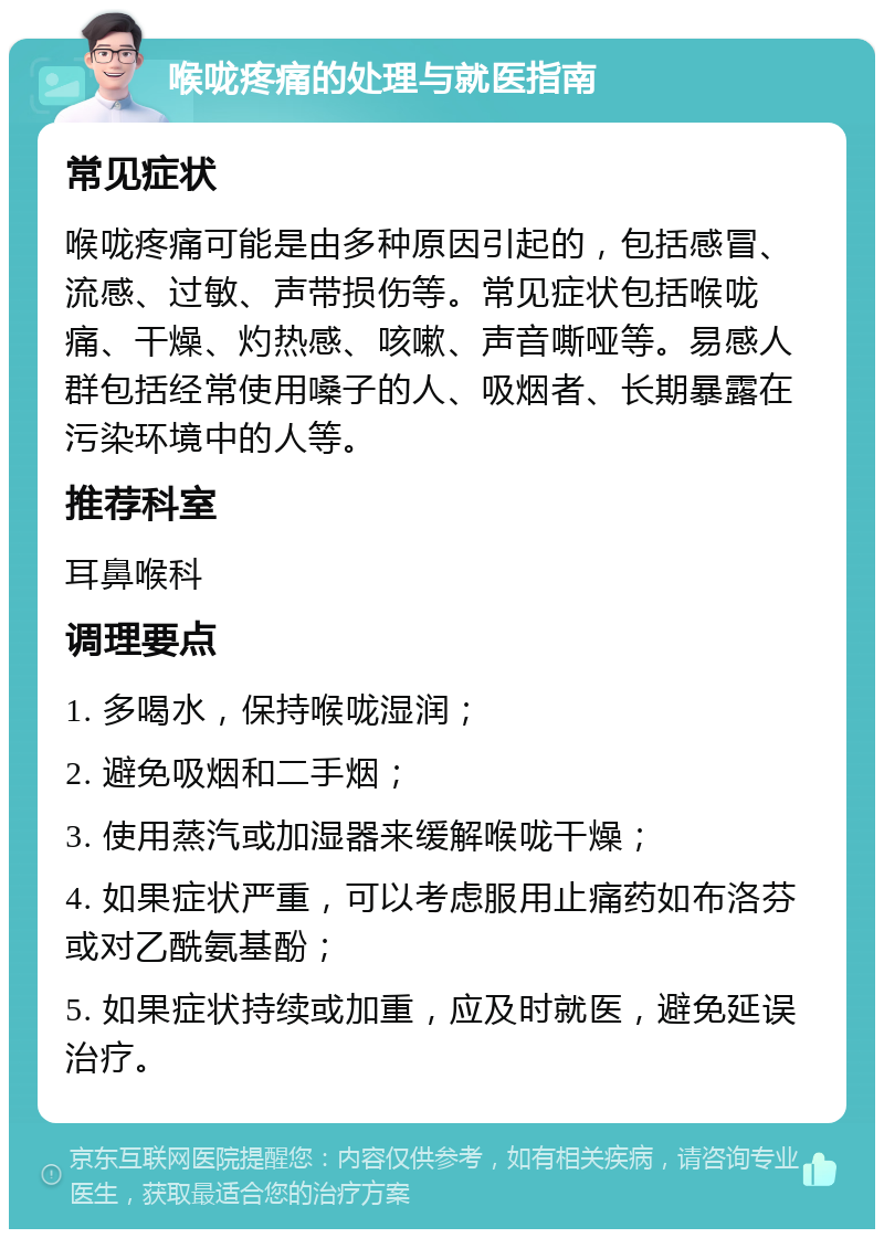 喉咙疼痛的处理与就医指南 常见症状 喉咙疼痛可能是由多种原因引起的，包括感冒、流感、过敏、声带损伤等。常见症状包括喉咙痛、干燥、灼热感、咳嗽、声音嘶哑等。易感人群包括经常使用嗓子的人、吸烟者、长期暴露在污染环境中的人等。 推荐科室 耳鼻喉科 调理要点 1. 多喝水，保持喉咙湿润； 2. 避免吸烟和二手烟； 3. 使用蒸汽或加湿器来缓解喉咙干燥； 4. 如果症状严重，可以考虑服用止痛药如布洛芬或对乙酰氨基酚； 5. 如果症状持续或加重，应及时就医，避免延误治疗。