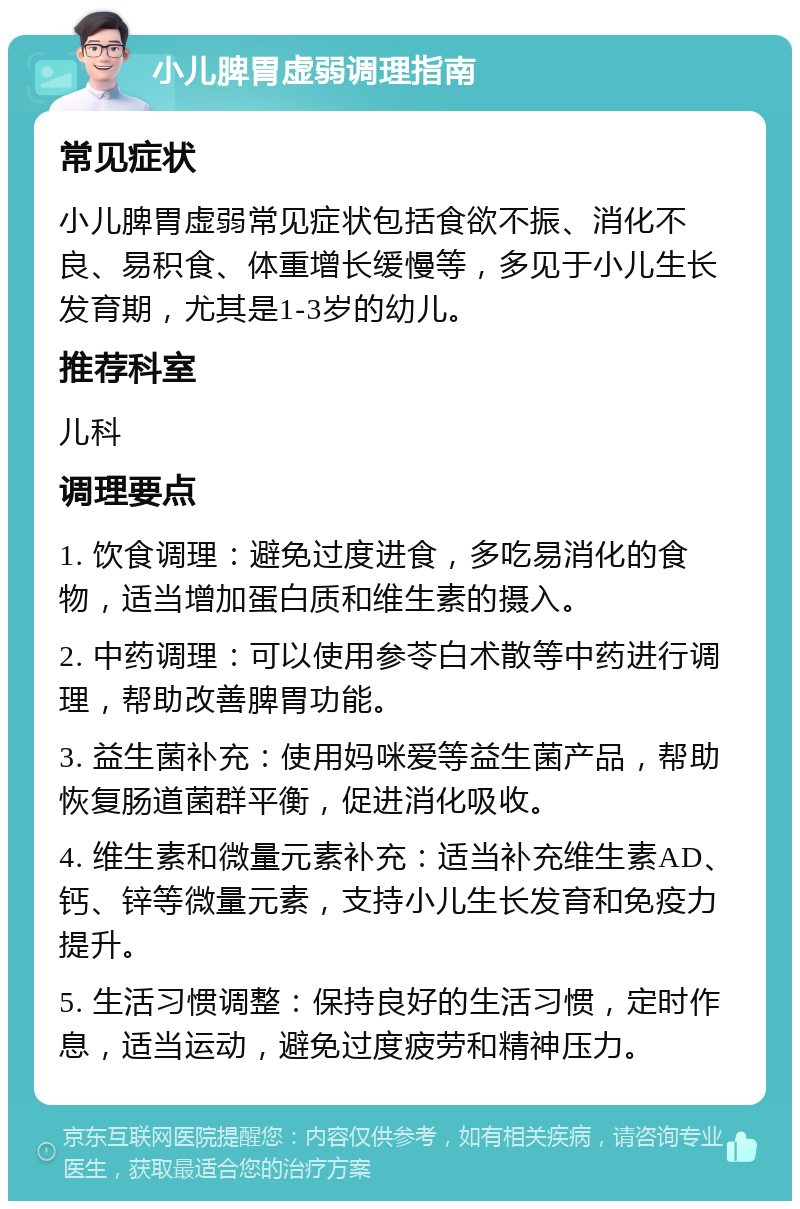 小儿脾胃虚弱调理指南 常见症状 小儿脾胃虚弱常见症状包括食欲不振、消化不良、易积食、体重增长缓慢等，多见于小儿生长发育期，尤其是1-3岁的幼儿。 推荐科室 儿科 调理要点 1. 饮食调理：避免过度进食，多吃易消化的食物，适当增加蛋白质和维生素的摄入。 2. 中药调理：可以使用参苓白术散等中药进行调理，帮助改善脾胃功能。 3. 益生菌补充：使用妈咪爱等益生菌产品，帮助恢复肠道菌群平衡，促进消化吸收。 4. 维生素和微量元素补充：适当补充维生素AD、钙、锌等微量元素，支持小儿生长发育和免疫力提升。 5. 生活习惯调整：保持良好的生活习惯，定时作息，适当运动，避免过度疲劳和精神压力。