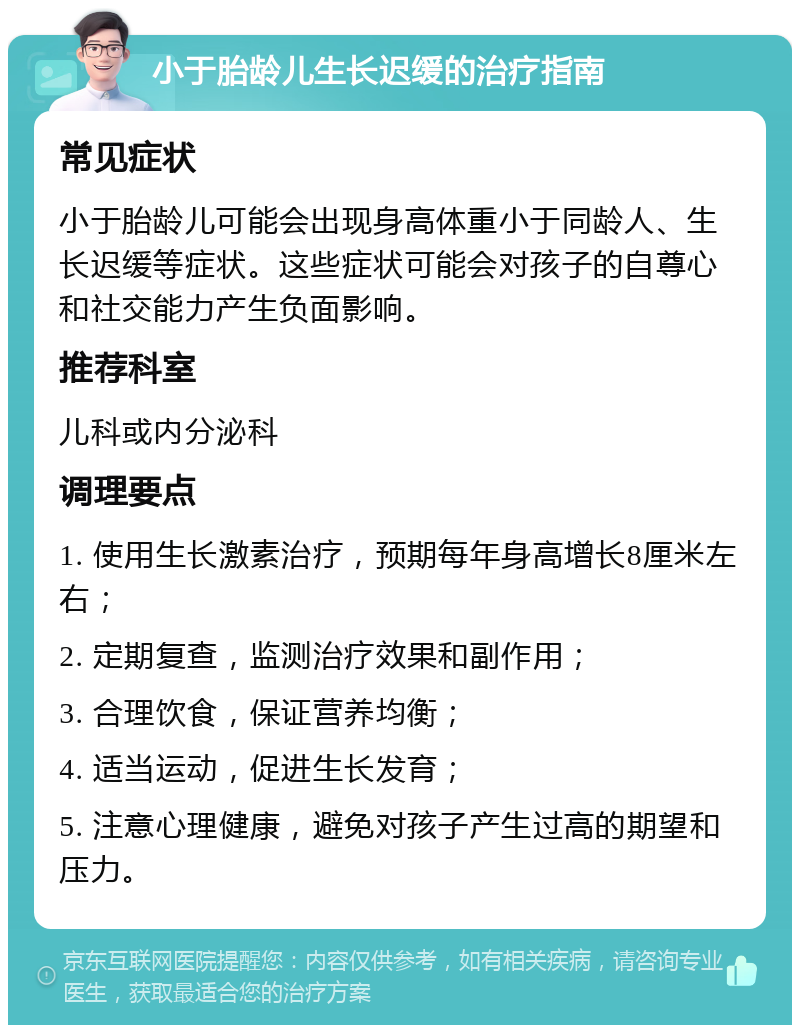 小于胎龄儿生长迟缓的治疗指南 常见症状 小于胎龄儿可能会出现身高体重小于同龄人、生长迟缓等症状。这些症状可能会对孩子的自尊心和社交能力产生负面影响。 推荐科室 儿科或内分泌科 调理要点 1. 使用生长激素治疗，预期每年身高增长8厘米左右； 2. 定期复查，监测治疗效果和副作用； 3. 合理饮食，保证营养均衡； 4. 适当运动，促进生长发育； 5. 注意心理健康，避免对孩子产生过高的期望和压力。