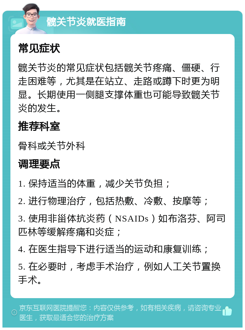 髋关节炎就医指南 常见症状 髋关节炎的常见症状包括髋关节疼痛、僵硬、行走困难等，尤其是在站立、走路或蹲下时更为明显。长期使用一侧腿支撑体重也可能导致髋关节炎的发生。 推荐科室 骨科或关节外科 调理要点 1. 保持适当的体重，减少关节负担； 2. 进行物理治疗，包括热敷、冷敷、按摩等； 3. 使用非甾体抗炎药（NSAIDs）如布洛芬、阿司匹林等缓解疼痛和炎症； 4. 在医生指导下进行适当的运动和康复训练； 5. 在必要时，考虑手术治疗，例如人工关节置换手术。