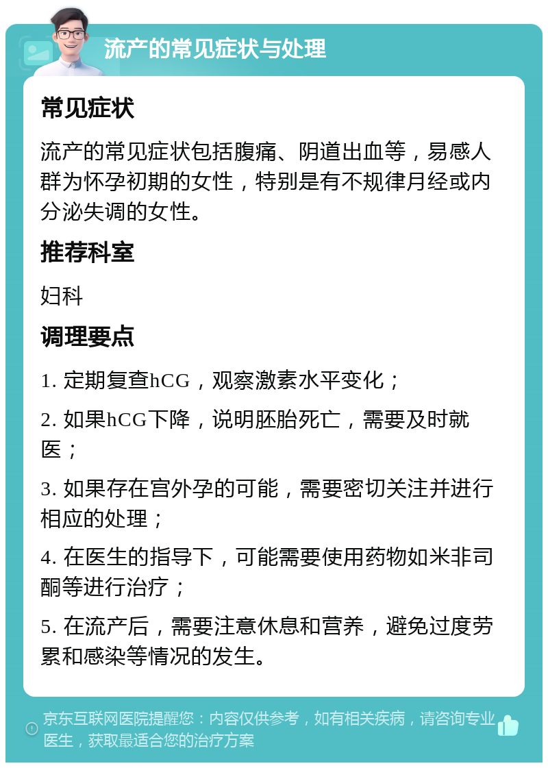 流产的常见症状与处理 常见症状 流产的常见症状包括腹痛、阴道出血等，易感人群为怀孕初期的女性，特别是有不规律月经或内分泌失调的女性。 推荐科室 妇科 调理要点 1. 定期复查hCG，观察激素水平变化； 2. 如果hCG下降，说明胚胎死亡，需要及时就医； 3. 如果存在宫外孕的可能，需要密切关注并进行相应的处理； 4. 在医生的指导下，可能需要使用药物如米非司酮等进行治疗； 5. 在流产后，需要注意休息和营养，避免过度劳累和感染等情况的发生。