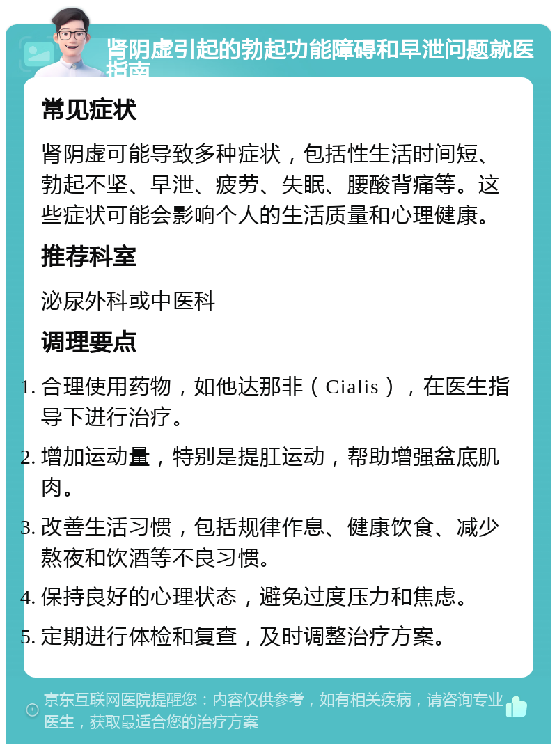 肾阴虚引起的勃起功能障碍和早泄问题就医指南 常见症状 肾阴虚可能导致多种症状，包括性生活时间短、勃起不坚、早泄、疲劳、失眠、腰酸背痛等。这些症状可能会影响个人的生活质量和心理健康。 推荐科室 泌尿外科或中医科 调理要点 合理使用药物，如他达那非（Cialis），在医生指导下进行治疗。 增加运动量，特别是提肛运动，帮助增强盆底肌肉。 改善生活习惯，包括规律作息、健康饮食、减少熬夜和饮酒等不良习惯。 保持良好的心理状态，避免过度压力和焦虑。 定期进行体检和复查，及时调整治疗方案。