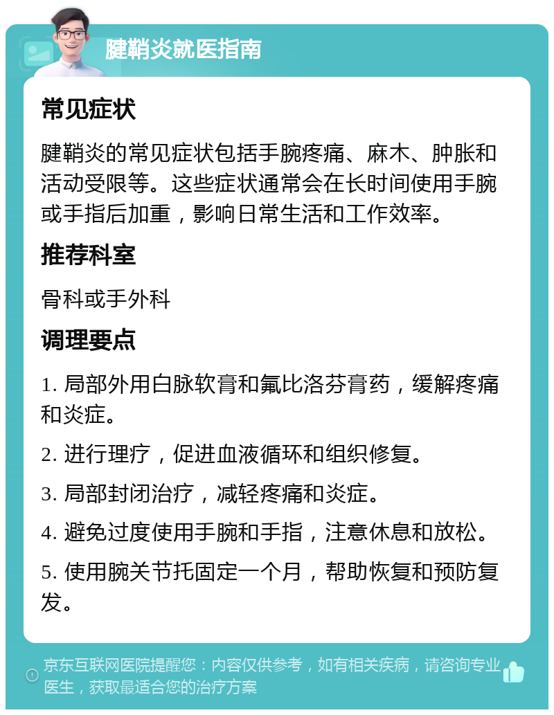 腱鞘炎就医指南 常见症状 腱鞘炎的常见症状包括手腕疼痛、麻木、肿胀和活动受限等。这些症状通常会在长时间使用手腕或手指后加重，影响日常生活和工作效率。 推荐科室 骨科或手外科 调理要点 1. 局部外用白脉软膏和氟比洛芬膏药，缓解疼痛和炎症。 2. 进行理疗，促进血液循环和组织修复。 3. 局部封闭治疗，减轻疼痛和炎症。 4. 避免过度使用手腕和手指，注意休息和放松。 5. 使用腕关节托固定一个月，帮助恢复和预防复发。