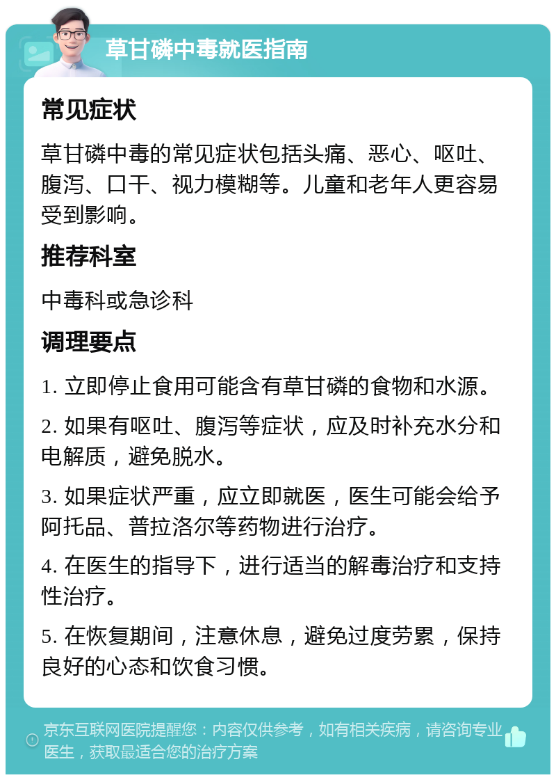 草甘磷中毒就医指南 常见症状 草甘磷中毒的常见症状包括头痛、恶心、呕吐、腹泻、口干、视力模糊等。儿童和老年人更容易受到影响。 推荐科室 中毒科或急诊科 调理要点 1. 立即停止食用可能含有草甘磷的食物和水源。 2. 如果有呕吐、腹泻等症状，应及时补充水分和电解质，避免脱水。 3. 如果症状严重，应立即就医，医生可能会给予阿托品、普拉洛尔等药物进行治疗。 4. 在医生的指导下，进行适当的解毒治疗和支持性治疗。 5. 在恢复期间，注意休息，避免过度劳累，保持良好的心态和饮食习惯。