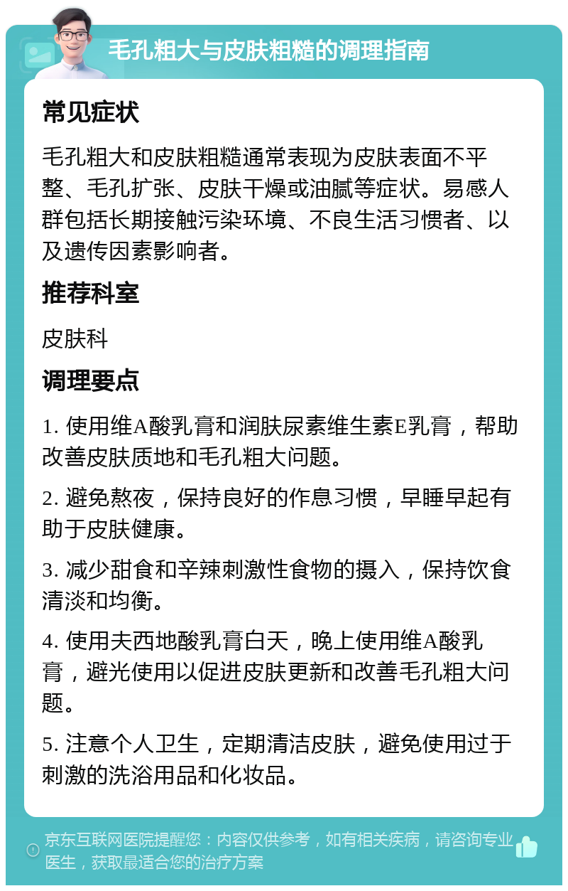 毛孔粗大与皮肤粗糙的调理指南 常见症状 毛孔粗大和皮肤粗糙通常表现为皮肤表面不平整、毛孔扩张、皮肤干燥或油腻等症状。易感人群包括长期接触污染环境、不良生活习惯者、以及遗传因素影响者。 推荐科室 皮肤科 调理要点 1. 使用维A酸乳膏和润肤尿素维生素E乳膏，帮助改善皮肤质地和毛孔粗大问题。 2. 避免熬夜，保持良好的作息习惯，早睡早起有助于皮肤健康。 3. 减少甜食和辛辣刺激性食物的摄入，保持饮食清淡和均衡。 4. 使用夫西地酸乳膏白天，晚上使用维A酸乳膏，避光使用以促进皮肤更新和改善毛孔粗大问题。 5. 注意个人卫生，定期清洁皮肤，避免使用过于刺激的洗浴用品和化妆品。