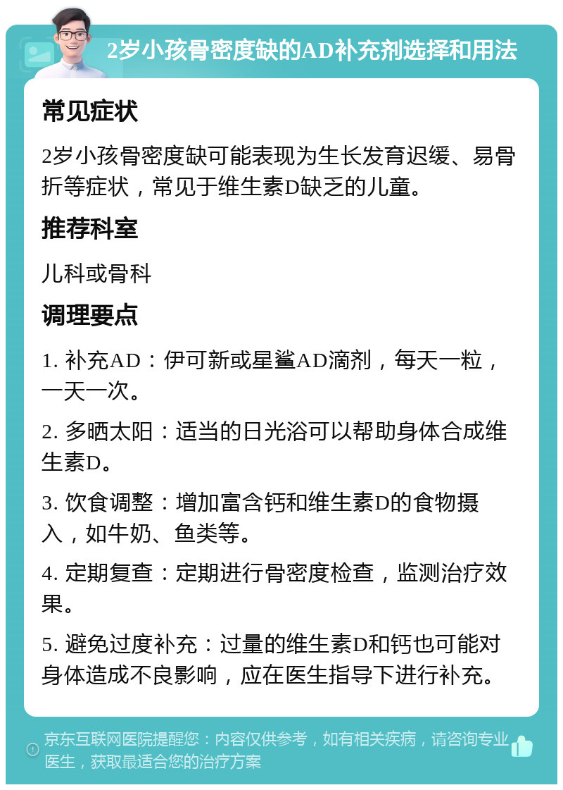 2岁小孩骨密度缺的AD补充剂选择和用法 常见症状 2岁小孩骨密度缺可能表现为生长发育迟缓、易骨折等症状，常见于维生素D缺乏的儿童。 推荐科室 儿科或骨科 调理要点 1. 补充AD：伊可新或星鲨AD滴剂，每天一粒，一天一次。 2. 多晒太阳：适当的日光浴可以帮助身体合成维生素D。 3. 饮食调整：增加富含钙和维生素D的食物摄入，如牛奶、鱼类等。 4. 定期复查：定期进行骨密度检查，监测治疗效果。 5. 避免过度补充：过量的维生素D和钙也可能对身体造成不良影响，应在医生指导下进行补充。