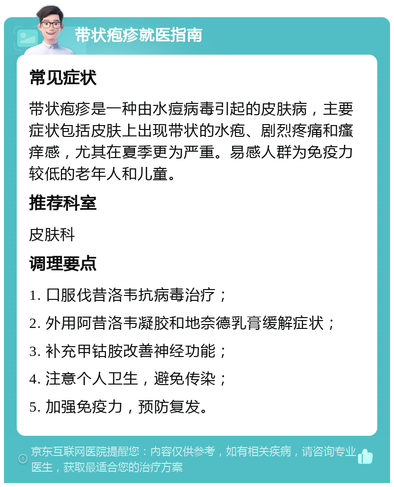 带状疱疹就医指南 常见症状 带状疱疹是一种由水痘病毒引起的皮肤病，主要症状包括皮肤上出现带状的水疱、剧烈疼痛和瘙痒感，尤其在夏季更为严重。易感人群为免疫力较低的老年人和儿童。 推荐科室 皮肤科 调理要点 1. 口服伐昔洛韦抗病毒治疗； 2. 外用阿昔洛韦凝胶和地奈德乳膏缓解症状； 3. 补充甲钴胺改善神经功能； 4. 注意个人卫生，避免传染； 5. 加强免疫力，预防复发。