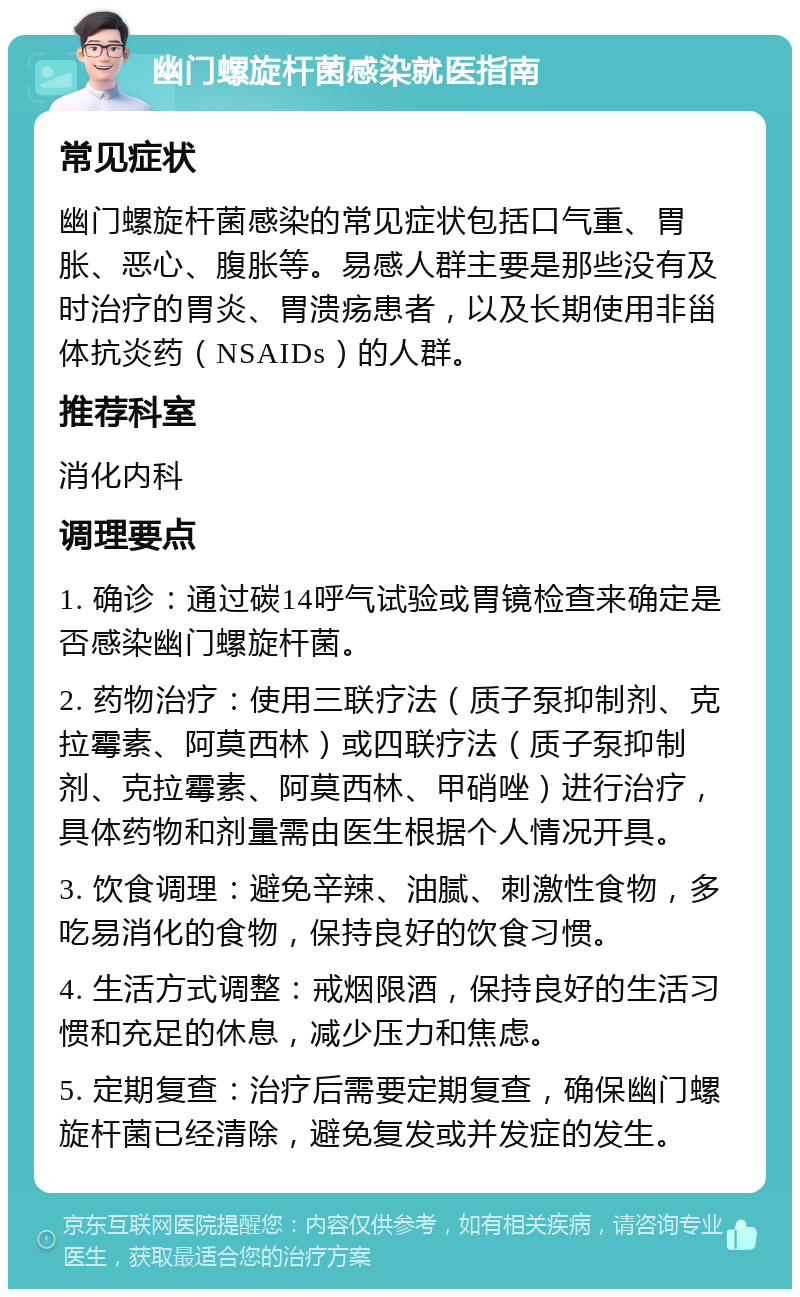 幽门螺旋杆菌感染就医指南 常见症状 幽门螺旋杆菌感染的常见症状包括口气重、胃胀、恶心、腹胀等。易感人群主要是那些没有及时治疗的胃炎、胃溃疡患者，以及长期使用非甾体抗炎药（NSAIDs）的人群。 推荐科室 消化内科 调理要点 1. 确诊：通过碳14呼气试验或胃镜检查来确定是否感染幽门螺旋杆菌。 2. 药物治疗：使用三联疗法（质子泵抑制剂、克拉霉素、阿莫西林）或四联疗法（质子泵抑制剂、克拉霉素、阿莫西林、甲硝唑）进行治疗，具体药物和剂量需由医生根据个人情况开具。 3. 饮食调理：避免辛辣、油腻、刺激性食物，多吃易消化的食物，保持良好的饮食习惯。 4. 生活方式调整：戒烟限酒，保持良好的生活习惯和充足的休息，减少压力和焦虑。 5. 定期复查：治疗后需要定期复查，确保幽门螺旋杆菌已经清除，避免复发或并发症的发生。