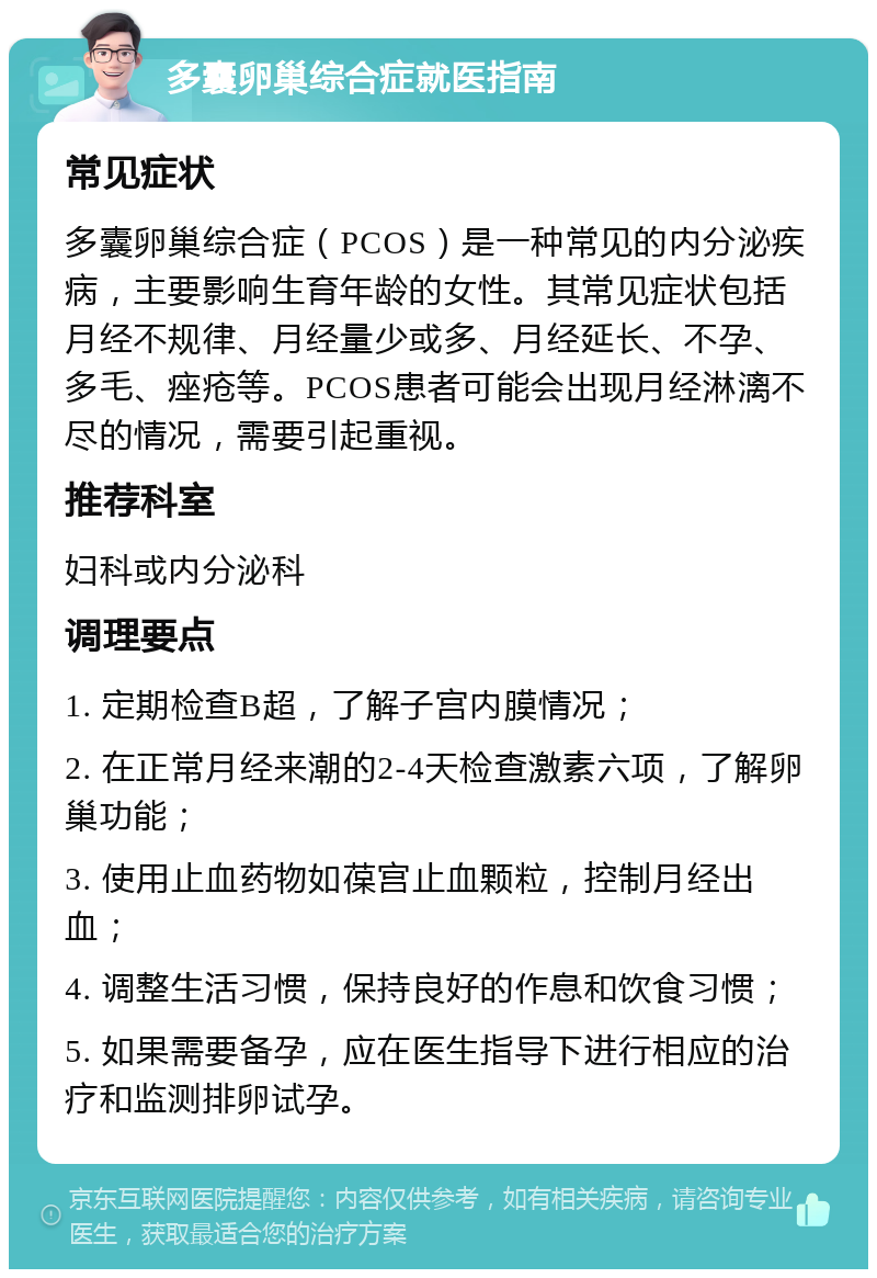 多囊卵巢综合症就医指南 常见症状 多囊卵巢综合症（PCOS）是一种常见的内分泌疾病，主要影响生育年龄的女性。其常见症状包括月经不规律、月经量少或多、月经延长、不孕、多毛、痤疮等。PCOS患者可能会出现月经淋漓不尽的情况，需要引起重视。 推荐科室 妇科或内分泌科 调理要点 1. 定期检查B超，了解子宫内膜情况； 2. 在正常月经来潮的2-4天检查激素六项，了解卵巢功能； 3. 使用止血药物如葆宫止血颗粒，控制月经出血； 4. 调整生活习惯，保持良好的作息和饮食习惯； 5. 如果需要备孕，应在医生指导下进行相应的治疗和监测排卵试孕。