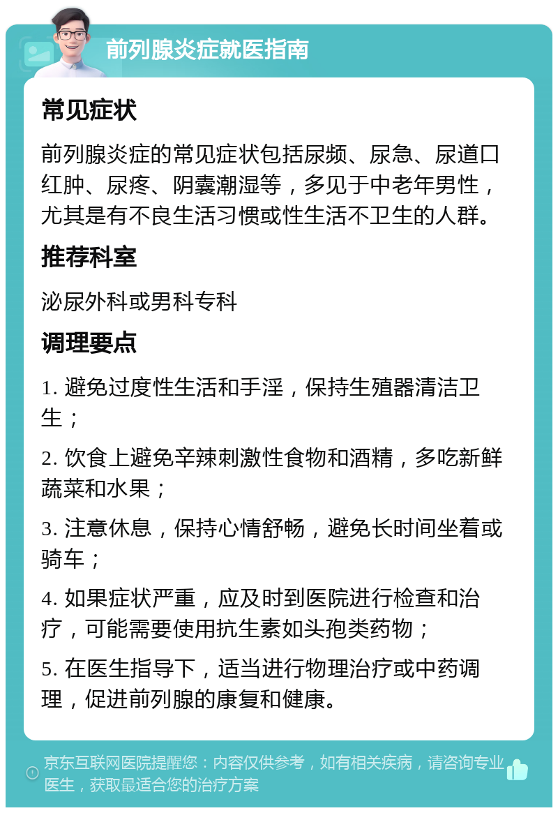 前列腺炎症就医指南 常见症状 前列腺炎症的常见症状包括尿频、尿急、尿道口红肿、尿疼、阴囊潮湿等，多见于中老年男性，尤其是有不良生活习惯或性生活不卫生的人群。 推荐科室 泌尿外科或男科专科 调理要点 1. 避免过度性生活和手淫，保持生殖器清洁卫生； 2. 饮食上避免辛辣刺激性食物和酒精，多吃新鲜蔬菜和水果； 3. 注意休息，保持心情舒畅，避免长时间坐着或骑车； 4. 如果症状严重，应及时到医院进行检查和治疗，可能需要使用抗生素如头孢类药物； 5. 在医生指导下，适当进行物理治疗或中药调理，促进前列腺的康复和健康。