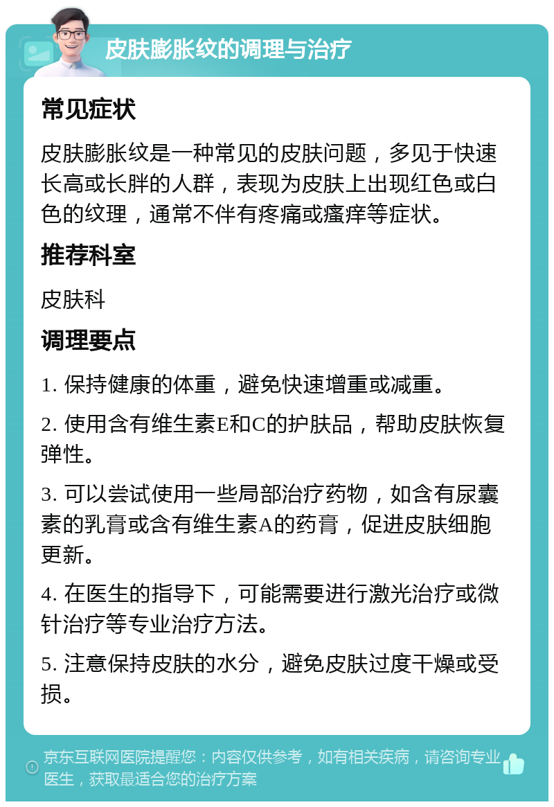 皮肤膨胀纹的调理与治疗 常见症状 皮肤膨胀纹是一种常见的皮肤问题，多见于快速长高或长胖的人群，表现为皮肤上出现红色或白色的纹理，通常不伴有疼痛或瘙痒等症状。 推荐科室 皮肤科 调理要点 1. 保持健康的体重，避免快速增重或减重。 2. 使用含有维生素E和C的护肤品，帮助皮肤恢复弹性。 3. 可以尝试使用一些局部治疗药物，如含有尿囊素的乳膏或含有维生素A的药膏，促进皮肤细胞更新。 4. 在医生的指导下，可能需要进行激光治疗或微针治疗等专业治疗方法。 5. 注意保持皮肤的水分，避免皮肤过度干燥或受损。