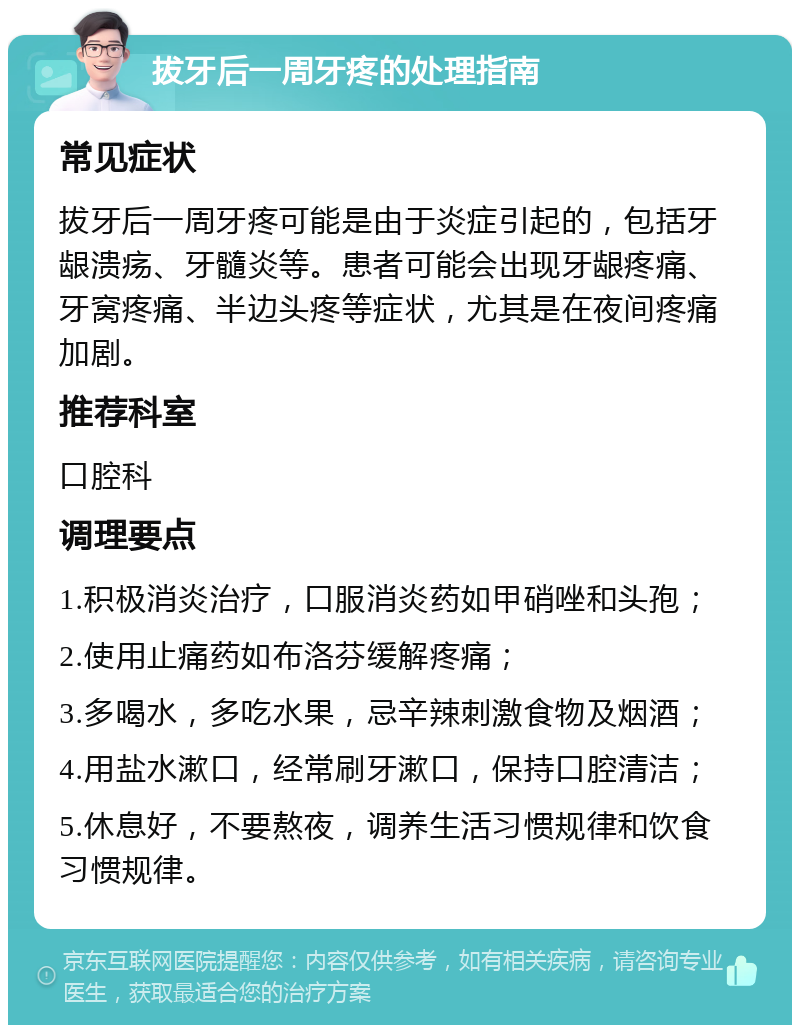 拔牙后一周牙疼的处理指南 常见症状 拔牙后一周牙疼可能是由于炎症引起的，包括牙龈溃疡、牙髓炎等。患者可能会出现牙龈疼痛、牙窝疼痛、半边头疼等症状，尤其是在夜间疼痛加剧。 推荐科室 口腔科 调理要点 1.积极消炎治疗，口服消炎药如甲硝唑和头孢； 2.使用止痛药如布洛芬缓解疼痛； 3.多喝水，多吃水果，忌辛辣刺激食物及烟酒； 4.用盐水漱口，经常刷牙漱口，保持口腔清洁； 5.休息好，不要熬夜，调养生活习惯规律和饮食习惯规律。