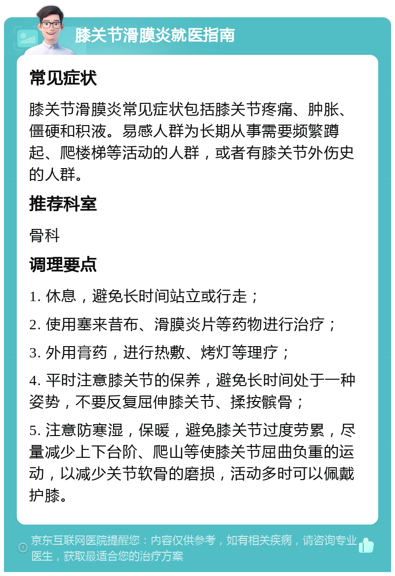 膝关节滑膜炎就医指南 常见症状 膝关节滑膜炎常见症状包括膝关节疼痛、肿胀、僵硬和积液。易感人群为长期从事需要频繁蹲起、爬楼梯等活动的人群，或者有膝关节外伤史的人群。 推荐科室 骨科 调理要点 1. 休息，避免长时间站立或行走； 2. 使用塞来昔布、滑膜炎片等药物进行治疗； 3. 外用膏药，进行热敷、烤灯等理疗； 4. 平时注意膝关节的保养，避免长时间处于一种姿势，不要反复屈伸膝关节、揉按髌骨； 5. 注意防寒湿，保暖，避免膝关节过度劳累，尽量减少上下台阶、爬山等使膝关节屈曲负重的运动，以减少关节软骨的磨损，活动多时可以佩戴护膝。