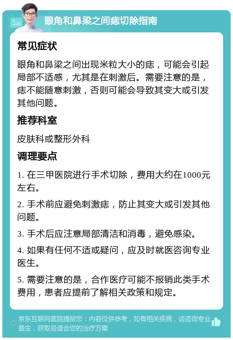 眼角和鼻梁之间痣切除指南 常见症状 眼角和鼻梁之间出现米粒大小的痣，可能会引起局部不适感，尤其是在刺激后。需要注意的是，痣不能随意刺激，否则可能会导致其变大或引发其他问题。 推荐科室 皮肤科或整形外科 调理要点 1. 在三甲医院进行手术切除，费用大约在1000元左右。 2. 手术前应避免刺激痣，防止其变大或引发其他问题。 3. 手术后应注意局部清洁和消毒，避免感染。 4. 如果有任何不适或疑问，应及时就医咨询专业医生。 5. 需要注意的是，合作医疗可能不报销此类手术费用，患者应提前了解相关政策和规定。