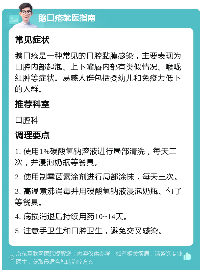 鹅口疮就医指南 常见症状 鹅口疮是一种常见的口腔黏膜感染，主要表现为口腔内部起泡、上下嘴唇内部有类似情况、喉咙红肿等症状。易感人群包括婴幼儿和免疫力低下的人群。 推荐科室 口腔科 调理要点 1. 使用1%碳酸氢钠溶液进行局部清洗，每天三次，并浸泡奶瓶等餐具。 2. 使用制霉菌素涂剂进行局部涂抹，每天三次。 3. 高温煮沸消毒并用碳酸氢钠液浸泡奶瓶、勺子等餐具。 4. 病损消退后持续用药10~14天。 5. 注意手卫生和口腔卫生，避免交叉感染。