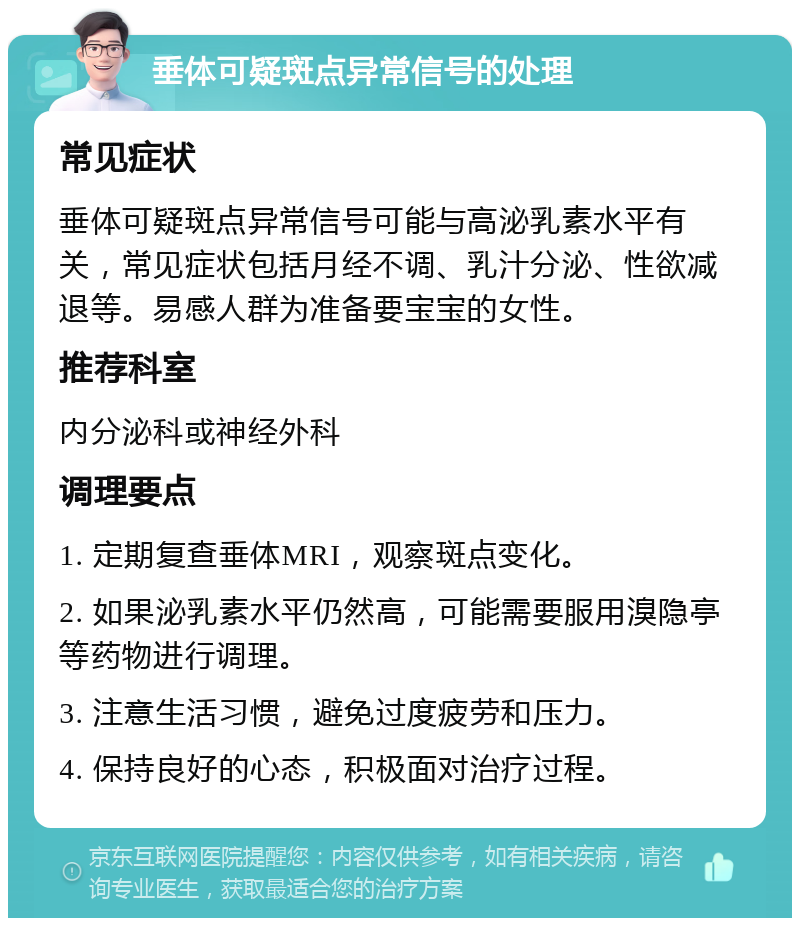 垂体可疑斑点异常信号的处理 常见症状 垂体可疑斑点异常信号可能与高泌乳素水平有关，常见症状包括月经不调、乳汁分泌、性欲减退等。易感人群为准备要宝宝的女性。 推荐科室 内分泌科或神经外科 调理要点 1. 定期复查垂体MRI，观察斑点变化。 2. 如果泌乳素水平仍然高，可能需要服用溴隐亭等药物进行调理。 3. 注意生活习惯，避免过度疲劳和压力。 4. 保持良好的心态，积极面对治疗过程。