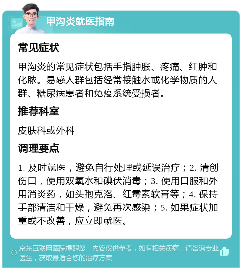 甲沟炎就医指南 常见症状 甲沟炎的常见症状包括手指肿胀、疼痛、红肿和化脓。易感人群包括经常接触水或化学物质的人群、糖尿病患者和免疫系统受损者。 推荐科室 皮肤科或外科 调理要点 1. 及时就医，避免自行处理或延误治疗；2. 清创伤口，使用双氧水和碘伏消毒；3. 使用口服和外用消炎药，如头孢克洛、红霉素软膏等；4. 保持手部清洁和干燥，避免再次感染；5. 如果症状加重或不改善，应立即就医。