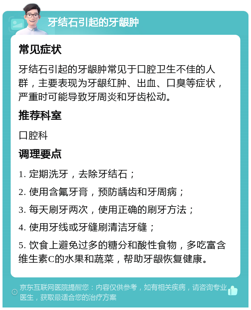 牙结石引起的牙龈肿 常见症状 牙结石引起的牙龈肿常见于口腔卫生不佳的人群，主要表现为牙龈红肿、出血、口臭等症状，严重时可能导致牙周炎和牙齿松动。 推荐科室 口腔科 调理要点 1. 定期洗牙，去除牙结石； 2. 使用含氟牙膏，预防龋齿和牙周病； 3. 每天刷牙两次，使用正确的刷牙方法； 4. 使用牙线或牙缝刷清洁牙缝； 5. 饮食上避免过多的糖分和酸性食物，多吃富含维生素C的水果和蔬菜，帮助牙龈恢复健康。