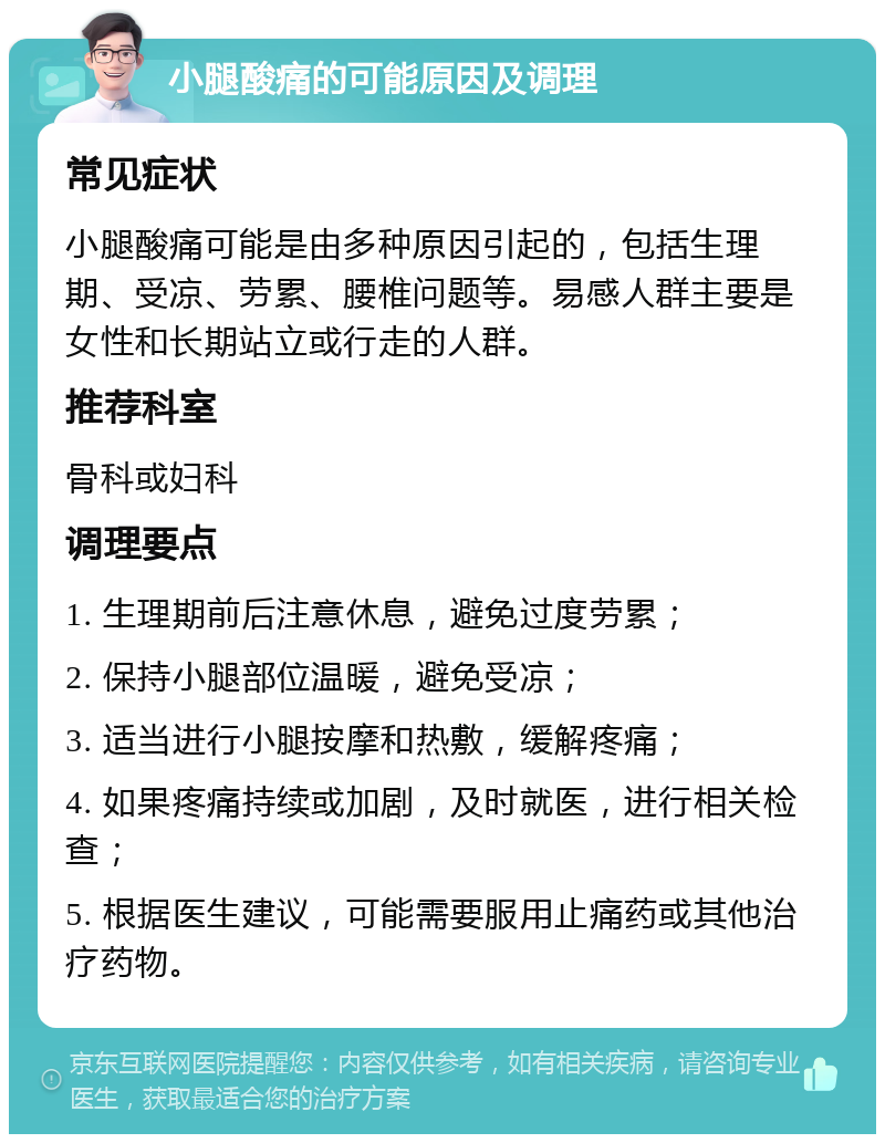 小腿酸痛的可能原因及调理 常见症状 小腿酸痛可能是由多种原因引起的，包括生理期、受凉、劳累、腰椎问题等。易感人群主要是女性和长期站立或行走的人群。 推荐科室 骨科或妇科 调理要点 1. 生理期前后注意休息，避免过度劳累； 2. 保持小腿部位温暖，避免受凉； 3. 适当进行小腿按摩和热敷，缓解疼痛； 4. 如果疼痛持续或加剧，及时就医，进行相关检查； 5. 根据医生建议，可能需要服用止痛药或其他治疗药物。