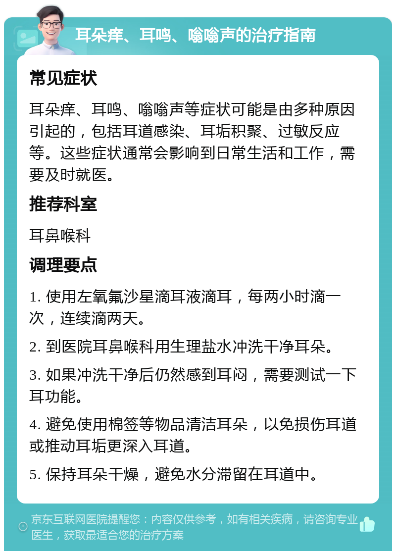 耳朵痒、耳鸣、嗡嗡声的治疗指南 常见症状 耳朵痒、耳鸣、嗡嗡声等症状可能是由多种原因引起的，包括耳道感染、耳垢积聚、过敏反应等。这些症状通常会影响到日常生活和工作，需要及时就医。 推荐科室 耳鼻喉科 调理要点 1. 使用左氧氟沙星滴耳液滴耳，每两小时滴一次，连续滴两天。 2. 到医院耳鼻喉科用生理盐水冲洗干净耳朵。 3. 如果冲洗干净后仍然感到耳闷，需要测试一下耳功能。 4. 避免使用棉签等物品清洁耳朵，以免损伤耳道或推动耳垢更深入耳道。 5. 保持耳朵干燥，避免水分滞留在耳道中。