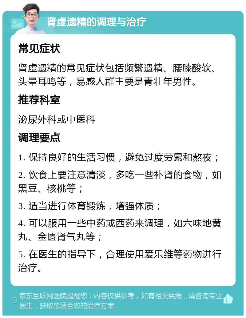 肾虚遗精的调理与治疗 常见症状 肾虚遗精的常见症状包括频繁遗精、腰膝酸软、头晕耳鸣等，易感人群主要是青壮年男性。 推荐科室 泌尿外科或中医科 调理要点 1. 保持良好的生活习惯，避免过度劳累和熬夜； 2. 饮食上要注意清淡，多吃一些补肾的食物，如黑豆、核桃等； 3. 适当进行体育锻炼，增强体质； 4. 可以服用一些中药或西药来调理，如六味地黄丸、金匮肾气丸等； 5. 在医生的指导下，合理使用爱乐维等药物进行治疗。