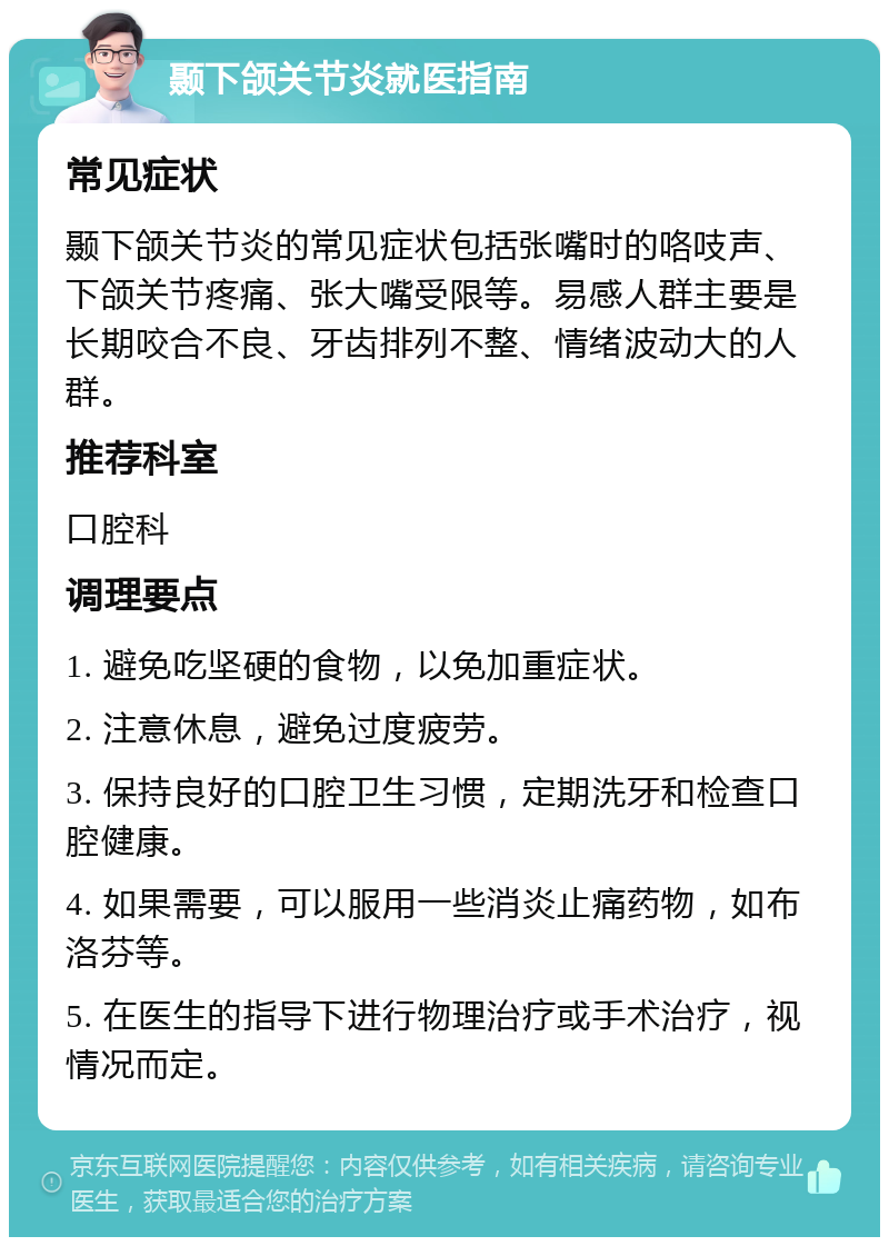 颞下颌关节炎就医指南 常见症状 颞下颌关节炎的常见症状包括张嘴时的咯吱声、下颌关节疼痛、张大嘴受限等。易感人群主要是长期咬合不良、牙齿排列不整、情绪波动大的人群。 推荐科室 口腔科 调理要点 1. 避免吃坚硬的食物，以免加重症状。 2. 注意休息，避免过度疲劳。 3. 保持良好的口腔卫生习惯，定期洗牙和检查口腔健康。 4. 如果需要，可以服用一些消炎止痛药物，如布洛芬等。 5. 在医生的指导下进行物理治疗或手术治疗，视情况而定。