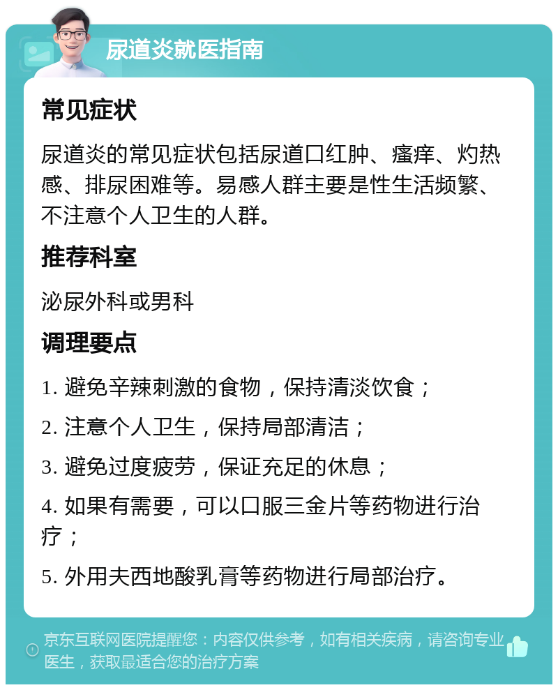 尿道炎就医指南 常见症状 尿道炎的常见症状包括尿道口红肿、瘙痒、灼热感、排尿困难等。易感人群主要是性生活频繁、不注意个人卫生的人群。 推荐科室 泌尿外科或男科 调理要点 1. 避免辛辣刺激的食物，保持清淡饮食； 2. 注意个人卫生，保持局部清洁； 3. 避免过度疲劳，保证充足的休息； 4. 如果有需要，可以口服三金片等药物进行治疗； 5. 外用夫西地酸乳膏等药物进行局部治疗。