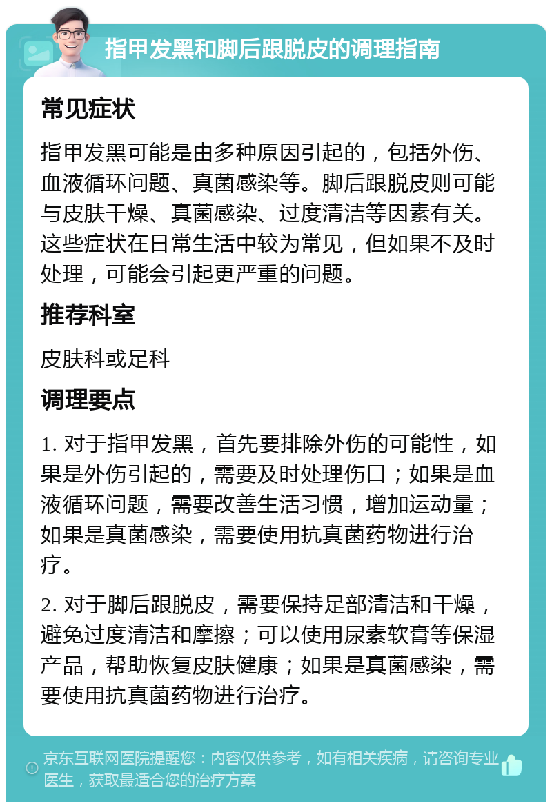 指甲发黑和脚后跟脱皮的调理指南 常见症状 指甲发黑可能是由多种原因引起的，包括外伤、血液循环问题、真菌感染等。脚后跟脱皮则可能与皮肤干燥、真菌感染、过度清洁等因素有关。这些症状在日常生活中较为常见，但如果不及时处理，可能会引起更严重的问题。 推荐科室 皮肤科或足科 调理要点 1. 对于指甲发黑，首先要排除外伤的可能性，如果是外伤引起的，需要及时处理伤口；如果是血液循环问题，需要改善生活习惯，增加运动量；如果是真菌感染，需要使用抗真菌药物进行治疗。 2. 对于脚后跟脱皮，需要保持足部清洁和干燥，避免过度清洁和摩擦；可以使用尿素软膏等保湿产品，帮助恢复皮肤健康；如果是真菌感染，需要使用抗真菌药物进行治疗。