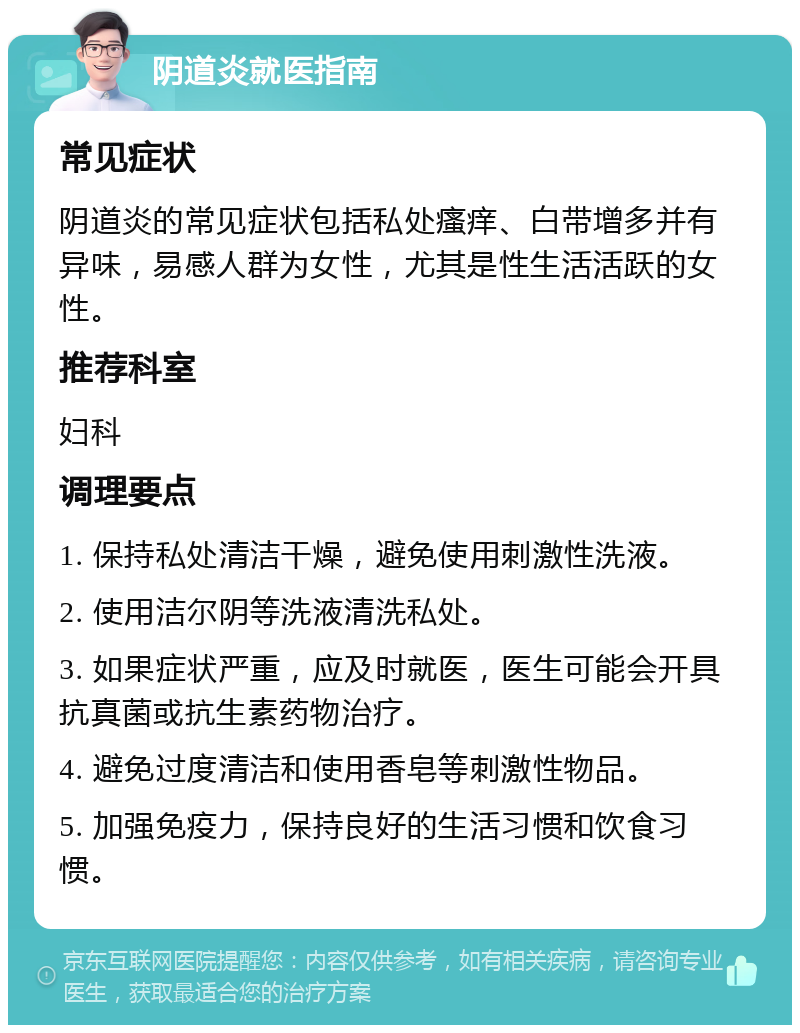 阴道炎就医指南 常见症状 阴道炎的常见症状包括私处瘙痒、白带增多并有异味，易感人群为女性，尤其是性生活活跃的女性。 推荐科室 妇科 调理要点 1. 保持私处清洁干燥，避免使用刺激性洗液。 2. 使用洁尔阴等洗液清洗私处。 3. 如果症状严重，应及时就医，医生可能会开具抗真菌或抗生素药物治疗。 4. 避免过度清洁和使用香皂等刺激性物品。 5. 加强免疫力，保持良好的生活习惯和饮食习惯。