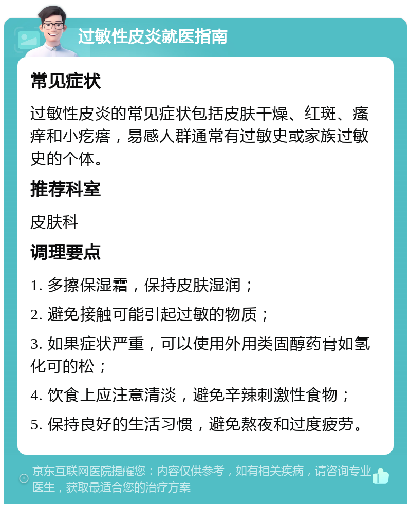 过敏性皮炎就医指南 常见症状 过敏性皮炎的常见症状包括皮肤干燥、红斑、瘙痒和小疙瘩，易感人群通常有过敏史或家族过敏史的个体。 推荐科室 皮肤科 调理要点 1. 多擦保湿霜，保持皮肤湿润； 2. 避免接触可能引起过敏的物质； 3. 如果症状严重，可以使用外用类固醇药膏如氢化可的松； 4. 饮食上应注意清淡，避免辛辣刺激性食物； 5. 保持良好的生活习惯，避免熬夜和过度疲劳。