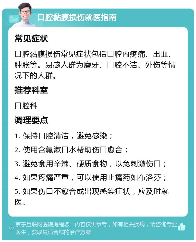 口腔黏膜损伤就医指南 常见症状 口腔黏膜损伤常见症状包括口腔内疼痛、出血、肿胀等。易感人群为磨牙、口腔不洁、外伤等情况下的人群。 推荐科室 口腔科 调理要点 1. 保持口腔清洁，避免感染； 2. 使用含氟漱口水帮助伤口愈合； 3. 避免食用辛辣、硬质食物，以免刺激伤口； 4. 如果疼痛严重，可以使用止痛药如布洛芬； 5. 如果伤口不愈合或出现感染症状，应及时就医。