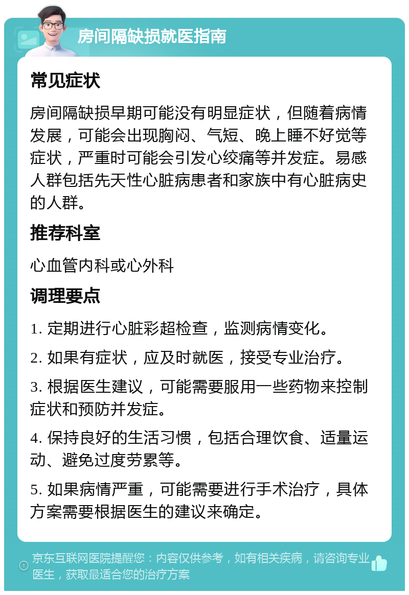 房间隔缺损就医指南 常见症状 房间隔缺损早期可能没有明显症状，但随着病情发展，可能会出现胸闷、气短、晚上睡不好觉等症状，严重时可能会引发心绞痛等并发症。易感人群包括先天性心脏病患者和家族中有心脏病史的人群。 推荐科室 心血管内科或心外科 调理要点 1. 定期进行心脏彩超检查，监测病情变化。 2. 如果有症状，应及时就医，接受专业治疗。 3. 根据医生建议，可能需要服用一些药物来控制症状和预防并发症。 4. 保持良好的生活习惯，包括合理饮食、适量运动、避免过度劳累等。 5. 如果病情严重，可能需要进行手术治疗，具体方案需要根据医生的建议来确定。