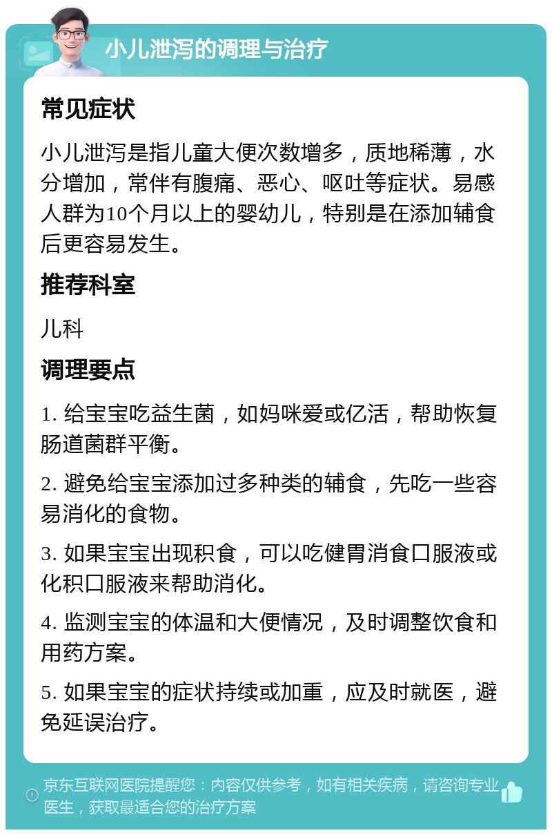 小儿泄泻的调理与治疗 常见症状 小儿泄泻是指儿童大便次数增多，质地稀薄，水分增加，常伴有腹痛、恶心、呕吐等症状。易感人群为10个月以上的婴幼儿，特别是在添加辅食后更容易发生。 推荐科室 儿科 调理要点 1. 给宝宝吃益生菌，如妈咪爱或亿活，帮助恢复肠道菌群平衡。 2. 避免给宝宝添加过多种类的辅食，先吃一些容易消化的食物。 3. 如果宝宝出现积食，可以吃健胃消食口服液或化积口服液来帮助消化。 4. 监测宝宝的体温和大便情况，及时调整饮食和用药方案。 5. 如果宝宝的症状持续或加重，应及时就医，避免延误治疗。