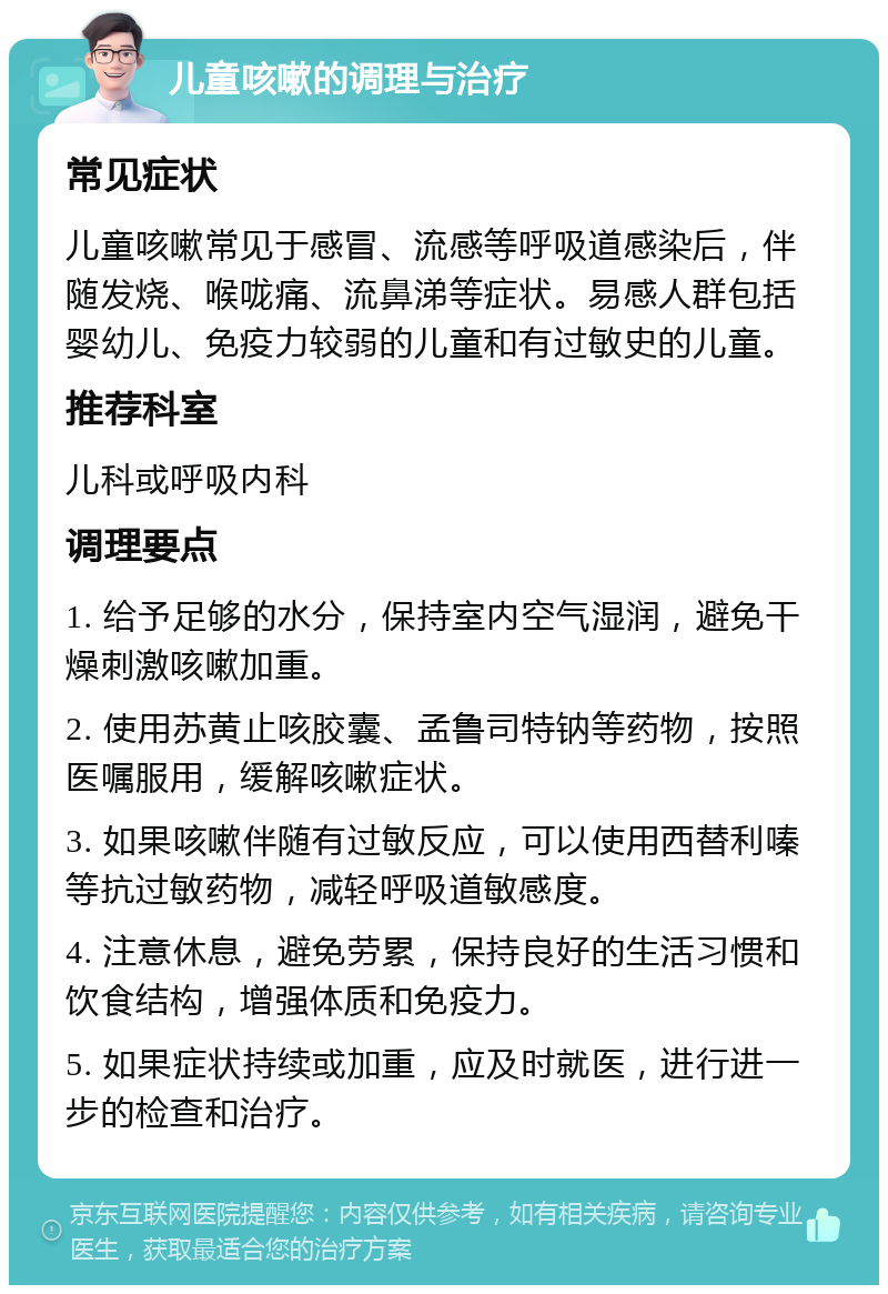 儿童咳嗽的调理与治疗 常见症状 儿童咳嗽常见于感冒、流感等呼吸道感染后，伴随发烧、喉咙痛、流鼻涕等症状。易感人群包括婴幼儿、免疫力较弱的儿童和有过敏史的儿童。 推荐科室 儿科或呼吸内科 调理要点 1. 给予足够的水分，保持室内空气湿润，避免干燥刺激咳嗽加重。 2. 使用苏黄止咳胶囊、孟鲁司特钠等药物，按照医嘱服用，缓解咳嗽症状。 3. 如果咳嗽伴随有过敏反应，可以使用西替利嗪等抗过敏药物，减轻呼吸道敏感度。 4. 注意休息，避免劳累，保持良好的生活习惯和饮食结构，增强体质和免疫力。 5. 如果症状持续或加重，应及时就医，进行进一步的检查和治疗。