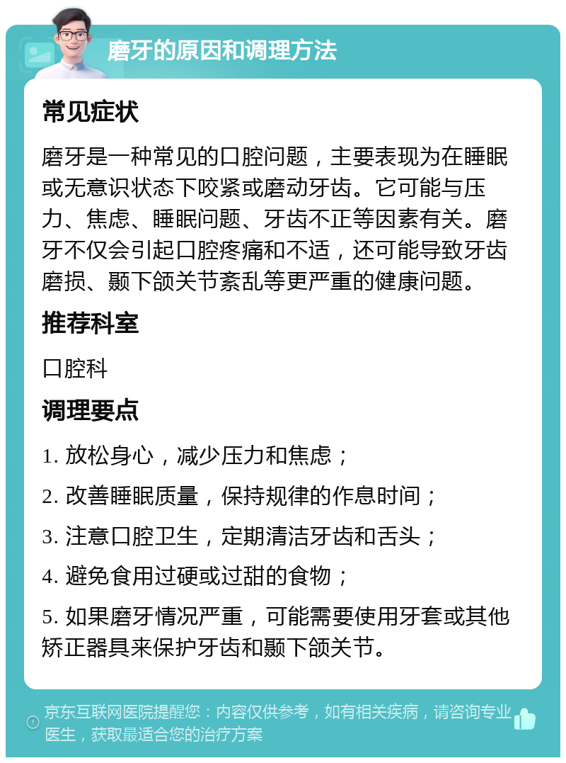 磨牙的原因和调理方法 常见症状 磨牙是一种常见的口腔问题，主要表现为在睡眠或无意识状态下咬紧或磨动牙齿。它可能与压力、焦虑、睡眠问题、牙齿不正等因素有关。磨牙不仅会引起口腔疼痛和不适，还可能导致牙齿磨损、颞下颌关节紊乱等更严重的健康问题。 推荐科室 口腔科 调理要点 1. 放松身心，减少压力和焦虑； 2. 改善睡眠质量，保持规律的作息时间； 3. 注意口腔卫生，定期清洁牙齿和舌头； 4. 避免食用过硬或过甜的食物； 5. 如果磨牙情况严重，可能需要使用牙套或其他矫正器具来保护牙齿和颞下颌关节。