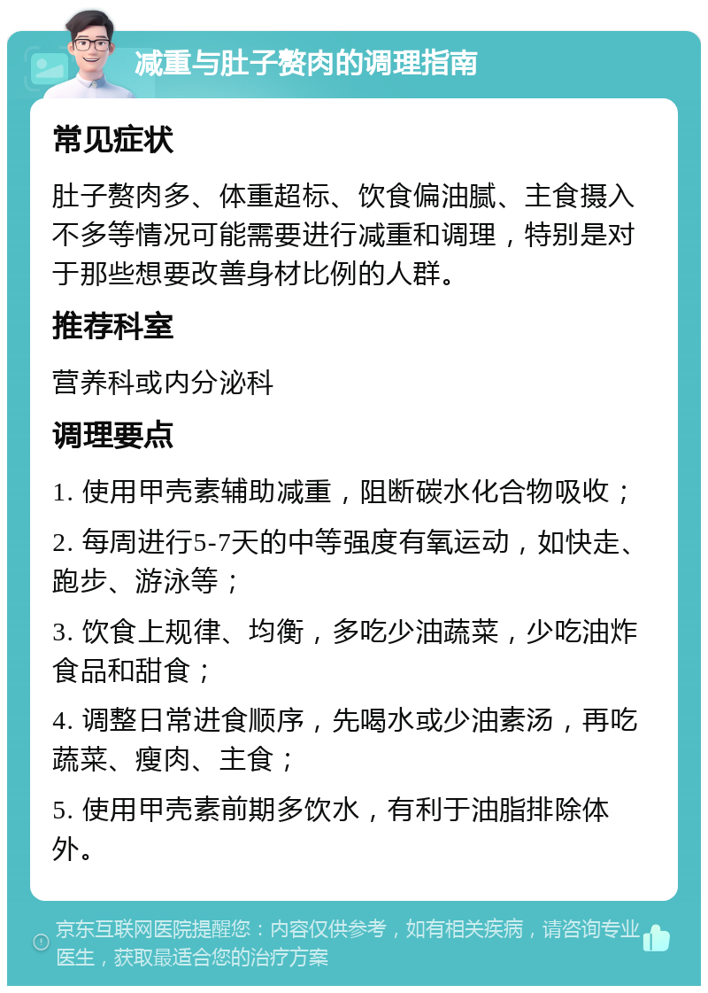 减重与肚子赘肉的调理指南 常见症状 肚子赘肉多、体重超标、饮食偏油腻、主食摄入不多等情况可能需要进行减重和调理，特别是对于那些想要改善身材比例的人群。 推荐科室 营养科或内分泌科 调理要点 1. 使用甲壳素辅助减重，阻断碳水化合物吸收； 2. 每周进行5-7天的中等强度有氧运动，如快走、跑步、游泳等； 3. 饮食上规律、均衡，多吃少油蔬菜，少吃油炸食品和甜食； 4. 调整日常进食顺序，先喝水或少油素汤，再吃蔬菜、瘦肉、主食； 5. 使用甲壳素前期多饮水，有利于油脂排除体外。