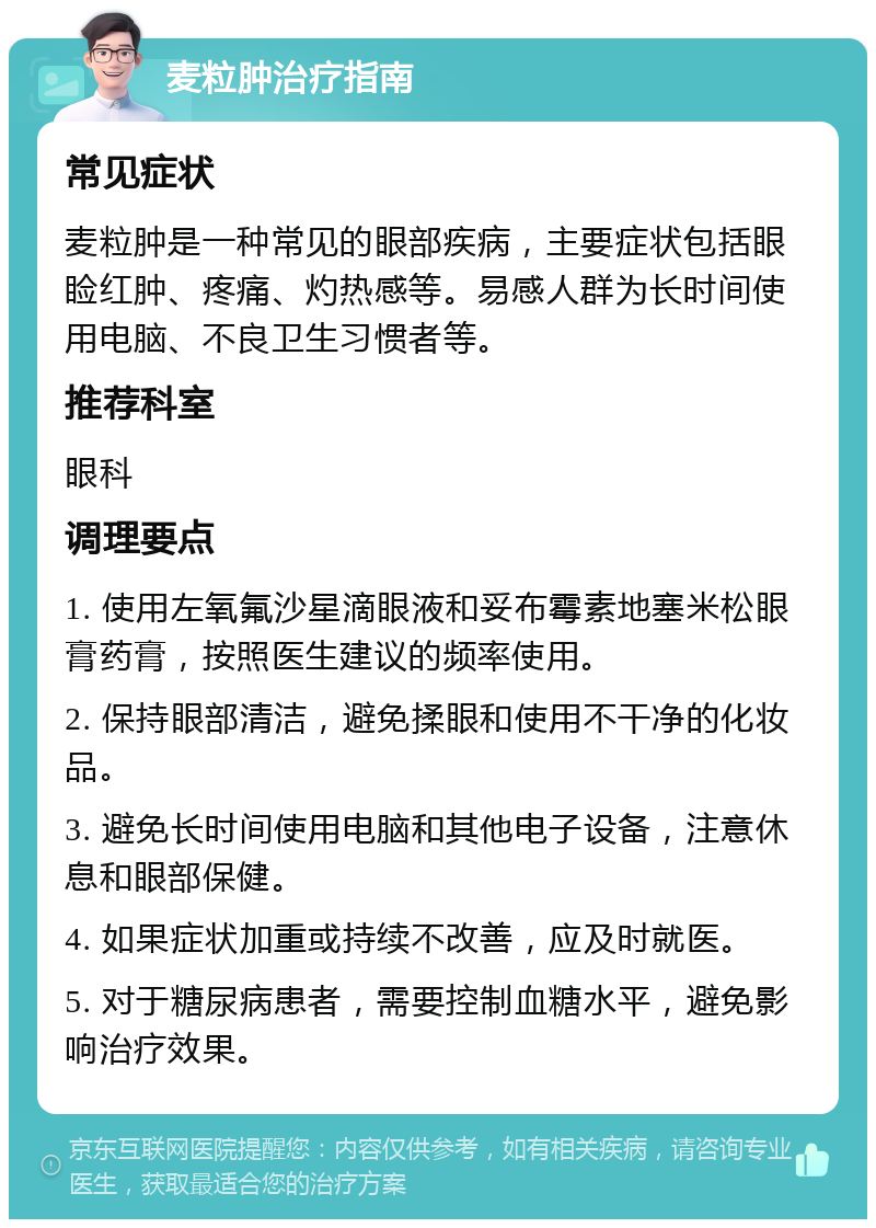 麦粒肿治疗指南 常见症状 麦粒肿是一种常见的眼部疾病，主要症状包括眼睑红肿、疼痛、灼热感等。易感人群为长时间使用电脑、不良卫生习惯者等。 推荐科室 眼科 调理要点 1. 使用左氧氟沙星滴眼液和妥布霉素地塞米松眼膏药膏，按照医生建议的频率使用。 2. 保持眼部清洁，避免揉眼和使用不干净的化妆品。 3. 避免长时间使用电脑和其他电子设备，注意休息和眼部保健。 4. 如果症状加重或持续不改善，应及时就医。 5. 对于糖尿病患者，需要控制血糖水平，避免影响治疗效果。