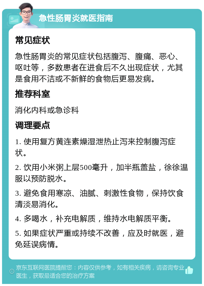 急性肠胃炎就医指南 常见症状 急性肠胃炎的常见症状包括腹泻、腹痛、恶心、呕吐等，多数患者在进食后不久出现症状，尤其是食用不洁或不新鲜的食物后更易发病。 推荐科室 消化内科或急诊科 调理要点 1. 使用复方黄连素燥湿泄热止泻来控制腹泻症状。 2. 饮用小米粥上层500毫升，加半瓶盖盐，徐徐温服以预防脱水。 3. 避免食用寒凉、油腻、刺激性食物，保持饮食清淡易消化。 4. 多喝水，补充电解质，维持水电解质平衡。 5. 如果症状严重或持续不改善，应及时就医，避免延误病情。